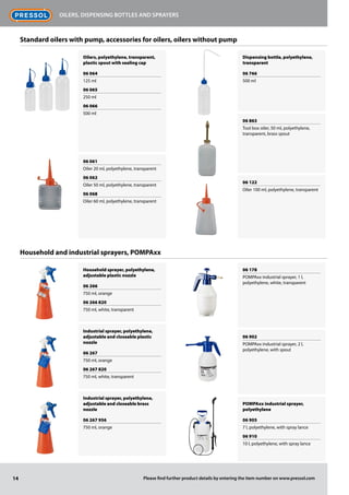 Oilers, polyethylene, transparent,
plastic spout with sealing cap
06 064
125 ml
06 065
250 ml
06 066
500 ml
06 061
Oiler 20 ml, polyethylene, transparent
06 062
Oiler 50 ml, polyethylene, transparent
06 068
Oiler 60 ml, polyethylene, transparent
Household sprayer, polyethylene,
adjustable plastic nozzle
06 266
750 ml, orange
06 266 820
750 ml, white, transparent
Industrial sprayer, polyethylene,
adjustable and closeable plastic
nozzle
06 267
750 ml, orange
06 267 820
750 ml, white, transparent
Industrial sprayer, polyethylene,
adjustable and closeable brass
nozzle
06 267 956
750 ml, orange
Dispensing bottle, polyethylene,
transparent
06 766
500 ml
06 863
Tool box oiler, 50 ml, polyethylene,
transparent, brass spout
06 122
Oiler 100 ml, polyethylene, transparent
06 178
POMPAxx industrial sprayer, 1 l,
polyethylene, white, transparent
06 902
POMPAxx industrial sprayer, 2 l,
polyethylene, with spout
POMPAxx industrial sprayer,
polyethylene
06 905
7 l, polyethylene, with spray lance
06 910
10 l, polyethylene, with spray lance
14
Oilers, dispensing bottles and sprayers
Please find further product details by entering the item number on www.pressol.com
Standard oilers with pump, accessories for oilers, oilers without pump
Household and industrial sprayers, POMPAxx
 