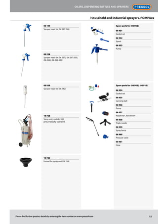 06 100
Sprayer head for (06 267 956)
00 258
Sprayer head for (06 267), (06 267 820),
(06 266), (06 266 820)
00 956
Sprayer head for (06 142)
19 768
Spray unit, mobile, 24 l,
pneumatically operated
19 789
Funnel for spray unit (19 768)
Spare parts for (06 902)
06 931
Gasket set
06 932
Spout
06 933
Pump
Spare parts for (06 905), (06 910)
06 934
Gasket set
06 935
Carrying belt
06 936
Pump
06 937
Nozzle 60°, flat stream
06 938
Triple nozzle
06 939
Spray lance
06 960
Pressure valve
06 961
Hose
15
Oilers, dispensing bottles and sprayers
Please find further product details by entering the item number on www.pressol.com
Household and industrial sprayers, POMPAxx
 