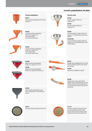 Funnels, polyethylene
02 671
Oil can funnel, polyethylene, Ø 120 mm,
capacity 1 l
02 562
Funnel assembly, polyethylene,
Ø 160 mm, capacity 1,2 l
with angled spout,
new version with thread
02 563
Funnel assembly, polyethylene,
Ø 160 mm, capacity 1,2 l
with straight spout,
new version with thread
02 568
Waste oil funnel, polyethylene,
Ø 250 mm, capacity 3,2 l, G 2“ a
02 569
Waste oil funnel, polyethylene,
Ø 250 mm, capacity 3,2 l, Ø 60 mm i
02 370
Tractor funnel, polyethylene, grey,
280 × 190 (square), 4 l, with fine brass
strainer
02 371
Fine brass strainer, spare part for 02 370
Funnels, metal
02 342
Funnel, tin plate, Ø 160 mm,
capacity 1,3 l
02 344
Funnel, tin plate, Ø 200 mm,
capacity 3,2 l
02 645
Funnel assembly, tin plate, Ø 160 mm,
capacity 1,3 l, metal spout, with thread
adapter
02 344 950
Funnel assembly, tin plate, Ø 200 mm,
capacity 3,2 l, metal flexible spout, with
thread adapter
00 241
Flexible spout, polyethylene, for funnels
02 372, 02 662, 02 674 (for new version
with thread)
00 238
Old version, available on request
02 640
Flexible spout, metal, with thread
adapter, easy and safe fitting for funnels
02 562, 02 675, 02 645, 02 344 950 or as
an accessory for funnels 02 342, 02 344
and 02 372
01 172
Fine brass strainer for funnels 02 342,
02 344, 02 344 950, 02 366, 02 367,
02 372, 02 674, 02 675, 02 562, 02 563,
02 568, 02 569, 02 645, 02 662, 02 675
Funnels, polyethylene, tin plate
Old
Version
19
Funnels
Please find further product details by entering the item number on www.pressol.com
 