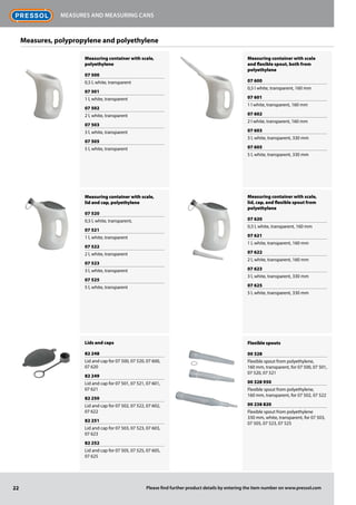 Measuring container with scale,
polyethylene
07 500
0,5 l, white, transparent
07 501
1 l, white, transparent
07 502
2 l, white, transparent
07 503
3 l, white, transparent
07 505
5 l, white, transparent
Measuring container with scale,
lid and cap, polyethylene
07 520
0,5 l, white, transparent,
07 521
1 l, white, transparent
07 522
2 l, white, transparent
07 523
3 l, white, transparent
07 525
5 l, white, transparent
Lids and caps
82 248
Lid and cap for 07 500, 07 520, 07 600,
07 620
82 249
Lid and cap for 07 501, 07 521, 07 601,
07 621
82 250
Lid and cap for 07 502, 07 522, 07 602,
07 622
82 251
Lid and cap for 07 503, 07 523, 07 603,
07 623
82 252
Lid and cap for 07 505, 07 525, 07 605,
07 625
Measuring container with scale
and flexible spout, both from
polyethylene
07 600
0,5 l white, transparent, 160 mm
07 601
1 l white, transparent, 160 mm
07 602
2 l white, transparent, 160 mm
07 603
3 l, white, transparent, 330 mm
07 605
5 l, white, transparent, 330 mm
Measuring container with scale,
lid, cap, and flexible spout from
polyethylene
07 620
0,5 l, white, transparent, 160 mm
07 621
1 l, white, transparent, 160 mm
07 622
2 l, white, transparent, 160 mm
07 623
3 l, white, transparent, 330 mm
07 625
5 l, white, transparent, 330 mm
Flexible spouts
00 328
Flexible spout from polyethylene,
160 mm, transparent, for 07 500, 07 501,
07 520, 07 521
00 328 950
Flexible spout from polyethylene,
160 mm, transparent, for 07 502, 07 522
00 238 820
Flexible spout from polyethylene
330 mm, white, transparent, for 07 503,
07 505, 07 523, 07 525
22
Measures and measuring cans
Please find further product details by entering the item number on www.pressol.com
Measures, polypropylene and polyethylene
 