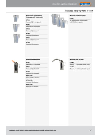 Measures in polypropylene,
food-safe, scale in mm and %
07 060
Measure, 0,25 l, transparent
07 061
Measure, 0,5 l, transparent
07 062
Measure, 1 l, transparent
07 063
Measure, 2 l, transparent
07 064
Measure, 3 l, transparent
07 065
Measure, 5 l, transparent
Measures from tin plate
07 341
Measure, 0,5 l, calibratable
07 342
Measure, 1 l, calibratable
07 343
Measure, 2 l, calibratable
07 341 831
Measure, 0,5 l, calibrated
07 342 831
Measure, 1 l, calibrated
07 343 831
Measure, 2 l, calibrated
Measures in polypropylene
07 071
Set of measures in polypropylene,
0,5l, 1,0l, 2,0l, transparent
Measures from tin plate
07 642
Measure, 1 l, with metal flexible spout
07 643
Measure, 2 l, with metal flexible spout
23
Measures and measuring cans
Please find further product details by entering the item number on www.pressol.com
Measures, polypropylene or steel
 