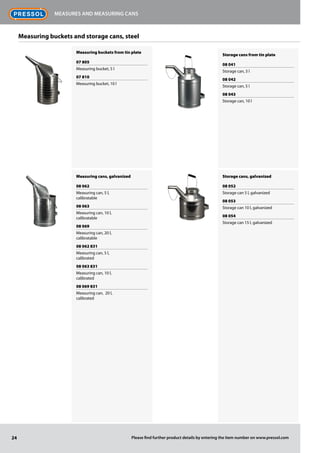Measuring buckets and storage cans, steel
Measuring buckets from tin plate
07 805
Measuring bucket, 5 l
07 810
Measuring bucket, 10 l
Measuring cans, galvanized
08 062
Measuring can, 5 l,
calibratable
08 063
Measuring can, 10 l,
calibratable
08 069
Measuring can, 20 l,
calibratable
08 062 831
Measuring can, 5 l,
calibrated
08 063 831
Measuring can, 10 l,
calibrated
08 069 831
Measuring can, 20 l,
calibrated
Storage cans from tin plate
08 041
Storage can, 3 l
08 042
Storage can, 5 l
08 043
Storage can, 10 l
Storage cans, galvanized
08 052
Storage can 5 l, galvanized
08 053
Storage can 10 l, galvanized
08 054
Storage can 15 l, galvanized
24
Measures and measuring cans
Please find further product details by entering the item number on www.pressol.com
 