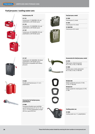 Fuel jerrycans, PE
21 131
Fuel jerrycan, 5 l, BAM/RKK, UN, red,
polyethylene, with flexible spout
21 133
Fuel jerrycan, 10 l, BAM/RKK, UN, red,
polyethylene, with flexible spout
21 137
Fuel jerrycan, 20 l, BAM/RKK, UN, red,
polyethylene, with flexible spout
21 127
Fuel jerrycan 20 l, BAM/RKK, UN, black,
polyethylene, with flexible spout –
Dimensions compatible with military
jerrycans
21 030
Double tank fuel jerrycan, 5 l / 2,5 l,
polyethylene
Accessories for fuel jerrycans,
polyethylene
21 086
Transparent flexible spout with filler
cap for fuel jerrycans 21 127, 21 131, 21
133, 21 137 from polyethylene, length
245 mm, spout Ø 20 mm
Fuel jerrycan, metal
21 050
Fuel jerrycan 5 l, metal
21 055
Fuel jerrycan 10 l, metal
21 060 950
Fuel jerrycan 20 l, metal
Accessories for fuel jerrycans, metal
21 070
Rigid spout, metal, lacquered,
for 21 050, 21 055, 21 060 950
21 080
Flexible spout, metal, galvanized,
for 21 050, 21 055, 21 060 950
99 826 450
Rubber gasket for jerrycans 21 050,
21 055, 21 060 950
99 826 451
Rubber gasket for metal spouts 21 070,
21 080
Cooling water can
21 090
Cooling water can, 11 l, polyethylene
26
Jerrycans and storage cans
Please find further product details by entering the item number on www.pressol.com
Fuel jerrycans / cooling water cans
 