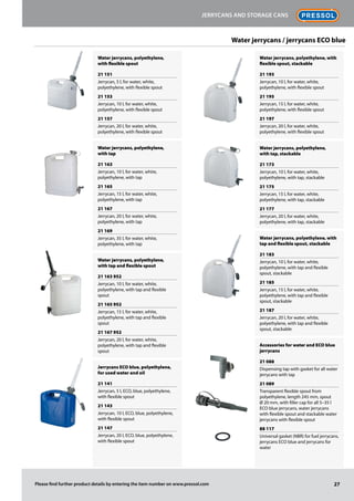 Water jerrycans, polyethylene,
with flexible spout
21 151
Jerrycan, 5 l, for water, white,
polyethylene, with flexible spout
21 153
Jerrycan, 10 l, for water, white,
polyethylene, with flexible spout
21 157
Jerrycan, 20 l, for water, white,
polyethylene, with flexible spout
Water jerrycans, polyethylene,
with tap
21 163
Jerrycan, 10 l, for water, white,
polyethylene, with tap
21 165
Jerrycan, 15 l, for water, white,
polyethylene, with tap
21 167
Jerrycan, 20 l, for water, white,
polyethylene, with tap
21 169
Jerrycan, 35 l, for water, white,
polyethylene, with tap
Water jerrycans, polyethylene,
with tap and flexible spout
21 163 952
Jerrycan, 10 l, for water, white,
polyethylene, with tap and flexible
spout
21 165 952
Jerrycan, 15 l, for water, white,
polyethylene, with tap and flexible
spout
21 167 952
Jerrycan, 20 l, for water, white,
polyethylene, with tap and flexible
spout
Jerrycans ECO blue, polyethylene,
for used water and oil
21 141
Jerrycan, 5 l, ECO, blue, polyethylene,
with flexible spout
21 143
Jerrycan, 10 l, ECO, blue, polyethylene,
with flexible spout
21 147
Jerrycan, 20 l, ECO, blue, polyethylene,
with flexible spout
Water jerrycans, polyethylene, with
flexible spout, stackable
21 193
Jerrycan, 10 l, for water, white,
polyethylene, with flexible spout
21 195
Jerrycan, 15 l, for water, white,
polyethylene, with flexible spout
21 197
Jerrycan, 20 l, for water, white,
polyethylene, with flexible spout
Water jerrycans, polyethylene,
with tap, stackable
21 173
Jerrycan, 10 l, for water, white,
polyethylene, with tap, stackable
21 175
Jerrycan, 15 l, for water, white,
polyethylene, with tap, stackable
21 177
Jerrycan, 20 l, for water, white,
polyethylene, with tap, stackable
Water jerrycans, polyethylene, with
tap and flexible spout, stackable
21 183
Jerrycan, 10 l, for water, white,
polyethylene, with tap and flexible
spout, stackable
21 185
Jerrycan, 15 l, for water, white,
polyethylene, with tap and flexible
spout, stackable
21 187
Jerrycan, 20 l, for water, white,
polyethylene, with tap and flexible
spout, stackable
Accessories for water and ECO blue
jerrycans
21 088
Dispensing tap with gasket for all water
jerrycans with tap
21 089
Transparent flexible spout from
polyethylene, length 245 mm, spout
Ø 20 mm, with filler cap for all 5–35 l
ECO blue jerrycans, water jerrycans
with flexible spout and stackable water
jerrycans with flexible spout
88 117
Universal gasket (NBR) for fuel jerrycans,
jerrycans ECO blue and jerrycans for
water
Water jerrycans / jerrycans ECO blue
27
Jerrycans and storage cans
Please find further product details by entering the item number on www.pressol.com
 