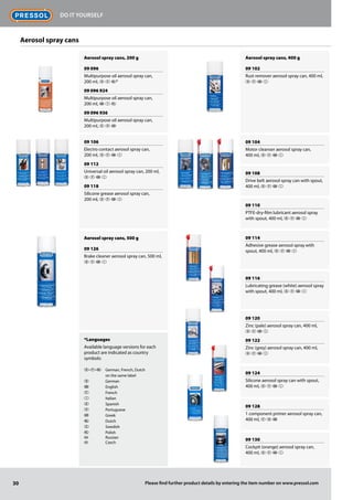 Aerosol spray cans, 200 g
09 096
Multipurpose oil aerosol spray can,
200 ml, D F O*
09 096 924
Multipurpose oil aerosol spray can,
200 ml, G I 
09 096 936
Multipurpose oil aerosol spray can,
200 ml,  P 
09 106
Electro contact aerosol spray can,
200 ml, D F G I
09 112
Universal oil aerosol spray can, 200 ml,
D F G I
09 118
Silicone grease aerosol spray can,
200 ml, D F G I
Aerosol spray cans, 500 g
09 126
Brake cleaner aerosol spray can, 500 ml,
D F G I
*Languages
Available language versions for each
product are indicated as country
symbols:
D-F-O	 German, French, Dutch
	 on the same label
D	 German
G	 English
F	 French
I	 Italian
E	 Spanish
P	 Portuguese
	 Greek
O	 Dutch
S	 Swedish
Q	 Polish
	 Russian
	 Czech
Aerosol spray cans, 400 g
09 102
Rust remover aerosol spray can, 400 ml,
D F G I
09 104
Motor cleanser aerosol spray can,
400 ml, D F G I
09 108
Drive belt aerosol spray can with spout,
400 ml, D F G I
09 110
PTFE-dry-film lubricant aerosol spray
with spout, 400 ml, D F G I
09 114
Adhesive grease aerosol spray with
spout, 400 ml, D F G I
09 116
Lubricating grease (white) aerosol spray
with spout, 400 ml, D F G I
09 120
Zinc (pale) aerosol spray can, 400 ml,
D F G I
09 122
Zinc (grey) aerosol spray can, 400 ml,
D F G I
09 124
Silicone aerosol spray can with spout,
400 ml, D F G I
09 128
1 component primer aerosol spray can,
400 ml, F D G
09 130
Cockpit (orange) aerosol spray can,
400 ml, D F G I
RUS
CZ
30
Do it Yourself
Please find further product details by entering the item number on www.pressol.com
Aerosol spray cans
 
