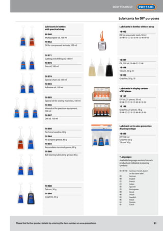 Lubricants in bottles
with practical strap
09 540
Multipurpose oil, 100 ml
10 562
Oil for compressed air tools, 100 ml
10 571
Cutting and drilling oil, 100 ml
10 573
Gun oil, 100 ml
10 574
Special chain oil, 100 ml
10 593
Adhesive oil, 100 ml
10 595
Special oil for sewing machines, 100 ml
10 596
Mineral oil for precision equipment,
100 ml
10 597
DIY oil, 100 ml
10 560
Technical vaseline, 80 g
10 564
All purpose grease, 80 g
10 565
Accumulator terminal grease, 80 g
10 566
Ball bearing lubricating grease, 80 g
10 588
Talcum, 50 g
10 589
Graphite, 50 g
Lubricants in bottles without strap
10 062
Oil for pneumatic tools, 50 ml
D-G-F I E P O S Q  
10 097
Oil, 100 ml, D-G-F I O
10 098
Talcum, 50 g, D
10 099
Graphite, 50 g, D
Lubricants in display cartons
of 25 pieces
10 167
DIY oil, 25 pieces, 50 ml,
D G F I E P  O S Q
10 189
Graphite, 25 pieces, 18 g,
D G F I E P  O S Q
Lubricant set in sales promotion
display package
10 830
DIY 100 ml
Graphite 50 g
Talcum 50 g
*Languages
Available language versions for each
product are indicated as country
symbols:
D-F-O	 German, French, Dutch
	 on the same label
D	 German
G	 English
F	 French
I	 Italian
E	 Spanish
P	 Portuguese
	 Greek
O	 Dutch
S	 Swedish
Q	 Polish
	 Russian
	 Czech
Lubricants for DIY purposes
RUS CZ
RUS
CZ
31
Do it Yourself
Please find further product details by entering the item number on www.pressol.com
 