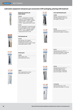 Grease gun accessory set,
blister packed
12 110
M 10 × 1, composed of 1 universal
coupler for H-and K-nipples (12 002),
1 pointed coupler (12 003), 1 hydraulic
coupler (12 631), 1 spout, angled
(12 635), 1 high pressure hose (12 656)
12 111
G 1/8", composed of 1 universal coupler
for H-and K-nipples (12 072), 1 pointed
coupler (12 073), 1 hydraulic coupler
(12 731), 1 spout, angled (12 735),
1 high pressure hose (12 756)
Push type guns set
12 112
Push type gun, 65 ml, plastic,
50 grease paste sachet (01 141),
H and K type universal coupler (12 002)
and pointed coupler (12 003)
Suction guns
12 912
500 ml, plastic cover,
with suction hose (12 951)
12 917
500 ml, galvanized, zinc cover,
with suction hose (12 951)
Lever operated grease gun
12 704
Industry 1 grease gun, M 10 × 1,
with filling nipple (12 670), hose
and coupler (12 655 810)
12 710
Standard grease gun, M 10 × 1,
with hose and coupler (12 656 810)
12 711
Standard grease gun, M 10 × 1,
with hose and coupler (12 656 810),
spout and coupler (12 635 810)
12 712
Standard grease gun, M 10 × 1,
with filling nipple (12 670),
hose and coupler (12 656 810),
spout and coupler (12 635 810)
12 716 125
Standard grease gun, G 1/8",
with spout and coupler (12 735 810)
Lubrication equipment and grease gun accessories in DIY packaging, poly bag with headcard
32
Do it Yourself
Please find further product details by entering the item number on www.pressol.com
 
