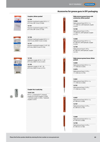 Couplers, blister packed
12 150
Precision machined coupler, M 10 × 1 i,
Ø 13 mm, SW 13 mm (12 626)
12 151
Precision machined coupler, G 1/8" i,
Ø 13 mm, SW 13 mm (12 726)
12 156
Precision machined coupler, M 10 × 1 i,
SF, Ø 15 mm, SW Ø 13 mm (12 643)
12 157
Precision machined coupler, G 1/8" i, SF,
Ø 15 mm, SW Ø 13 mm (12 743)
12 152
Hydraulic coupler, M 10 × 1 i, SF,
Ø 15 mm, SW Ø 13 mm (12 631)
12 153
Hydraulic coupler, G 1/8" i , SF,
Ø 15 mm, SW Ø 13 mm (12 731)
Coupler Set, in poly bag
12 631 252
M 10 × 1, composed of 1 universal
coupler for H-and K-nipples (12 002),
1 pointed coupler (12 003), 1 hydraulic
coupler (12 631)
High pressure grease hoses with
accessories, blister packed
12 860
High pressure hose, M 10 × 1 a,
11 × 300 mm, with hydraulic coupler
(12 631)
12 760
High pressure hose, G 1/8" a,
11 × 300 mm, with hydraulic coupler
(12 731)
12 858
High pressure hose, M 10 × 1 a,
8 × 300 mm, with hydraulic coupler
(12 631)
12 758
High pressure hose G 1/8" a,
8 × 300 mm, with hydraulic coupler
(12 731)
High pressure grease hoses, blister
packed
12 855
High pressure hose, M 10 × 1 a,
11 × 300 mm (12 655)
12 875
High pressure hose, G 1/8" a,
11 × 300 mm (12 755)
12 861
High pressure hose, M 10 × 1 a,
11 × 500 mm (12 665)
12 761
High pressure hose, G 1/8" a,
11 × 500 mm (12 765)
12 857
High pressure hose, M 10 × 1 a,
8 × 300 mm (12 656)
12 757
High pressure hose, G 1/8" a,
8 × 300 mm (12 756)
12 859
High pressure hose, M 10 × 1 a,
8 × 500 mm (12 666)
12 759
High pressure hose, G 1/8" a,
8 × 500 mm (12 766)
Accessories for grease guns in DIY packaging
33
Do it Yourself
Please find further product details by entering the item number on www.pressol.com
 