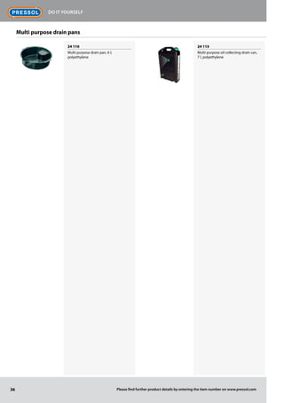 24 110
Multi purpose drain pan, 6 l,
polyethylene
24 115
Multi purpose oil collecting drain can,
7 l, polyethylene
Multi purpose drain pans
36
Do it Yourself
Please find further product details by entering the item number on www.pressol.com
 