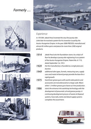 Experience
In 1910 Mr. Jakob Pressl invented the very first pump oiler.
Little later he received a patent for his invention issued by the
Austro-Hungarian Empire. In the year 2006 PRESSOL ­manufactured
almost 85 million parts and pieces for more than 2300 original
products.
1914	 Jakob Pressl sets the foundation-stone. As a ship‘s of-
ficer he develops a pump oiler registering it as a patent
of the Austro-Hungarian Empire. Patent No. 61 713,
dated September 1st, 1913.
1920	 the first manufactory is founded as a single piece pro-
duction.
1949	 additional oiler types, funnels, measuring cans, supply
cans and metal oil barrel pumps provide the base for a
rapid growth.
1975	 hand lever grease guns with world-wide patents and
accessories are manufactured on a large scale. Mean-
while 1.3 million grease guns leave our line-production.
1986	 starts the entrance into workshop technology with the
development of pneumatic oil and grease pumps. A
continuing development process of waste oil disposal
systems, hose reels, tanks and diesel supply systems
completes the assortment.
Formerly …
 