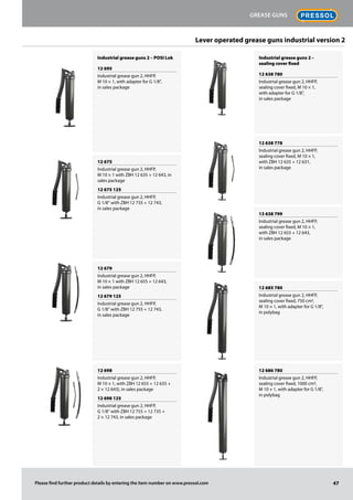 Industrial grease guns 2 – POSI Lok
12 695
Industrial grease gun 2, HHFP,
M 10 × 1, with adapter for G 1/8",
in sales package
12 675
Industrial grease gun 2, HHFP,
M 10 × 1 with ZBH 12 635 + 12 643, in
sales package
12 675 125
Industrial grease gun 2, HHFP,
G 1/8" with ZBH 12 735 + 12 743,
in sales package
12 679
Industrial grease gun 2, HHFP,
M 10 × 1 with ZBH 12 655 + 12 643,
in sales package
12 679 125
Industrial grease gun 2, HHFP,
G 1/8" with ZBH 12 755 + 12 743,
in sales package
12 698
Industrial grease gun 2, HHFP,
M 10 × 1, with ZBH 12 655 + 12 635 +
2 × 12 643), in sales package
12 698 125
Industrial grease gun 2, HHFP,
G 1/8" with ZBH 12 755 + 12 735 +
2 × 12 743, in sales package
Industrial grease guns 2 –
sealing cover fixed
12 638 780
Industrial grease gun 2, HHFP,
sealing cover fixed, M 10 × 1,
with adapter for G 1/8",
in sales package
12 638 778
Industrial grease gun 2, HHFP,
sealing cover fixed, M 10 × 1,
with ZBH 12 635 + 12 631,
in sales package
13 638 799
Industrial grease gun 2, HHFP,
sealing cover fixed, M 10 × 1,
with ZBH 12 655 + 12 643,
in sales package
12 685 780
Industrial grease gun 2, HHFP,
sealing cover fixed, 750 cm3,
M 10 × 1, with adapter for G 1/8",
in polybag
12 686 780
Industrial grease gun 2, HHFP,
sealing cover fixed, 1000 cm3,
M 10 × 1, with adapter for G 1/8",
in polybag
47
Grease guns
Please find further product details by entering the item number on www.pressol.com
Lever operated grease guns industrial version 2
 