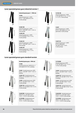Lever operated grease guns industrial version 1
Industrial grease guns 1 – POSI Lok
12 636
Industrial grease gun 1, HHFP,
M 10 × 1, with adapter for G1/8",
in sales package
12 636 100
Industrial grease gun 1, HHFP,
M 10 × 1 with ZBH 12 635 + 12 631, in
sales package
12 636 102
Industrial grease gun 1, HHFP,
G 1/8" with ZBH 12 735 + 12 731,
in sales package
12 636 101
Industrial grease gun 1, HHFP,
M 10 × 1 with ZBH 12 655 + 12 631, in
sales package
12 636 103
Industrial grease gun 1, HHFP,
G 1/8" with ZBH 12 755 + 12 731,
in sales package
12 736 128
Industrial grease gun 1, HHFP,
G 1/8" with ZBH 12 755 + 12 735 +
2 × 12 731, in sales package
12 637
Industrial grease gun 1, HHFP,
M 10 x1, with adapter for G 1/8",
galvanized, in sales package
12 637 101
Industrial grease gun 1, HHFP,
M 10 x1, galvanized,
with ZBH 12 655 + 12 631,
in sales package
Standard grease guns – POSI Lok
12 638
Standard grease gun, HHFP, M 10 × 1,
with adpater for G 1/8", in polybag
12 632 Standard grease gun, HHFP,
M 10 × 1 with ZBH 12 635 + 12 631, in
polybag
12 632 125 Standard grease gun,
HHFP, G 1/8" with ZBH 12 735 + 12 731,
in polybag
12 634 Standard grease gun, HHFP,
M 10 x1 with ZBH 12 635 + 12 631,
in sales package
12 634 125 Standard grease gun,
HHFP, G 1/8" with ZBH 12 735 + 12 731,
in sales package
12 634 950 Standard grease gun,
HHFP, M 10 x1 with ZBH 12 635 +
12 631 + 12 670, in sales package
12 734 804 Standard grease gun,
HHFP, G 1/8" with ZBH 12 735 +
12 731 + 12 670, in sales package
12 734 805
Standard grease gun, HHFP,
G 1/8" with ZBH 12 735 + 12 731 +
12 756, in sales package
12 630 Standard grease gun, HHFP,
M 10 × 1 with ZBH 12 656 + 12 631, in
polybag
12 630 125 Standard grease gun,
HHFP, G 1/8" with ZBH 12 756 + 12 731,
in polybag
12 633 Standard grease gun, HHFP,
M 10 x1 with ZBH 12 656 + 12 631,
in sales package
12 633 125 Standard grease gun,
HHFP, G 1/8" with ZBH 12 756 + 12 731,
in sales package
12 633 950 Standard grease gun,
HHFP, M 10 x1 with ZBH 12 656 +
12 631 + 12 670, in sales package
12 733 804 Standard grease gun,
HHFP, G 1/8" with ZBH 12 756 +
12 731 + 12 670, in sales package
Lever operated grease guns standard version
48
Grease guns
Please find further product details by entering the item number on www.pressol.com
 