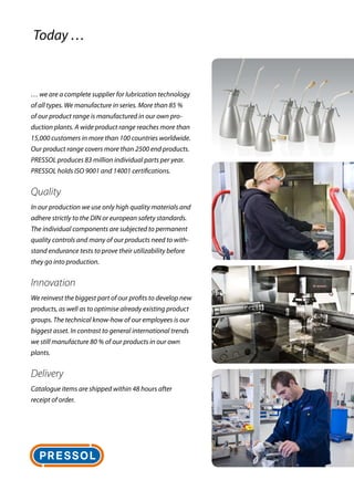 … we are a complete supplier for lubrication technology
of all types. We manufacture in series. More than 85 %
of our product range is manufactured in our own pro-
duction plants. A wide product range reaches more than
15,000 customers in more than 100 countries worldwide.
Our ­product range covers more than 2500 end products.
PRESSOL produces 83 million individual parts per year.
PRESSOL holds ISO 9001 and 14001 certifications.
Quality
In our production we use only high quality materials and
adhere strictly to the DIN or european safety standards.
The individual components are subjected to permanent
quality controls and many of our products need to with-
stand endurance tests to prove their utilizability before
they go into production.
Innovation
We reinvest the biggest part of our profits to develop new
products, as well as to optimise already existing product
groups. The technical know-how of our employees is our
biggest asset. In contrast to general international trends
we still manufacture 80 % of our products in our own
plants.
Delivery
Catalogue items are shipped within 48 hours after
receipt of order.
Today …
 
