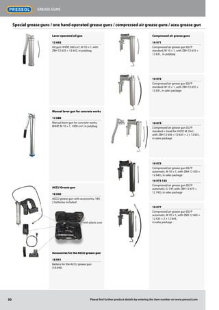 Lever operated oil gun
12 602
Oil gun HHÖP, 500 cm3, M 10 × 1, with
ZBH 12 635 + 12 642, in polybag
Manual lever gun for concrete works
12 688
Manual lever gun for concrete works,
BHHP, M 10 × 1, 1000 cm3, in polybag
ACCU Grease gun
18 040
ACCU grease gun with accessories, 18V,
2 batteries included
Accessories for the ACCU grease gun
18 041
Battery for the ACCU grease gun
(18 040)
Compressed air grease guns
18 071
Compressed air grease gun DLFP
standard, M 10 × 1, with ZBH 12 635 +
12 631, in polybag
18 072
Compressed air grease gun DLFP
standard, M 10 × 1, with ZBH 12 655 +
12 631, in sales package
18 074
Compressed air grease gun DLFP
standard + head for HHFP, M 10x1,
with ZBH 12 656 + 12 635 + 2 × 12 631,
in sales package
18 073
Compressed air grease gun DLFP
automatic, M 10 × 1, with ZBH 12 435 +
12 643), in sales package
18 073 125
Compressed air grease gun DLFP
automatic, G 1/8", with ZBH 12 475 +
12 743), in sales package
18 077
Compressed air grease gun DLFP
automatic, M 10 × 1, with ZBH 12 665 +
12 435 + 2 × 12 643,
in sales package
Special grease guns / one hand operated grease guns / compressed air grease guns / accu grease gun
with plastic case
50
Grease guns
Please find further product details by entering the item number on www.pressol.com
 