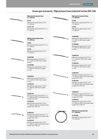 Grease gun accessories · High pressure hoses industrial version DIN 1283
High pressure grease hoses
11 × 230 mm
12 751
High pressure grease hose G 1/8" a,
11 × 230 mm
12 751 123
High pressure grease hose M 10 × 1 a,
11 × 230 mm
High pressure grease hoses
11 × 300 mm
12 655
High pressure grease hose M 10 × 1 a,
11 × 300 mm
12 755
High pressure grease hose G 1/8" a,
11 × 300 mm
12 655 809
High pressure grease hose M 10 × 1
a, 11 × 300 mm, with 4 jaws coupler
(12 643)
12 755 809
High pressure grease hose G 1/8" a,
11 × 300 mm, with 4 jaws coupler
(12 743)
12 655 810
High pressure grease hose M 10 × 1
a, 11 × 300 mm, with 4 jaws coupler
(12 631)
12 755 810
High pressure grease hose G 1/8" a,
11 × 300 mm, with 4 jaws coupler
(12 731)
12 655 818
High pressure grease hose M 10 × 1 a,
11 × 300 mm, with 16 mm button head
coupler SCK 12 062
12 755 818
High pressure grease hose G 1/8" a,
11 × 300 mm, with 16 mm button head
coupler SCK 12 062 125
12 655 819
High pressure grease hose M 10 × 1 a,
11 × 300 mm, with 22 mm button head
coupler SCK 12 063
12 755 819
High pressure grease hose G 1/8" a,
11 × 300 mm, with 22 mm button head
coupler SCK 12 063 125
High pressure grease hoses
11 × 500 mm
12 665
High pressure grease hose M 10 × 1 a,
11 × 500 mm
12 765
High pressure grease hose G 1/8" a,
11 × 500 mm
12 665 809
High pressure grease hose M 10 × 1 a,
11 × 500 mm, with 4 jaws coupler
(12 643)
12 765 809
High pressure grease hose G 1/8" a,
11 × 500 mm, with 4 jaws coupler
(12 743)
12 665 810
High pressure grease hose M 10 × 1
a, 11 × 500 mm, with 4 jaws coupler
(12 631)
12 765 810
High pressure grease hose G 1/8" a,
11 × 500 mm, with 4 jaws coupler
(12 731)
12 665 818
High pressure grease hose M 10 × 1 a,
11 × 500 mm, with 16 mm button head
coupler SCK 12 062
12 765 818
High pressure grease hose G 1/8" a,
11 × 500 mm, with 16 mm button head
coupler SCK 12 062 125
12 665 819
High pressure grease hose M 10 × 1 a,
11 × 500 mm, with 22 mm button head
coupler SCK 12 063
12 765 819
High pressure grease hose G 1/8" a,
11 × 500 mm, with 22 mm button head
coupler SCK 12 063 125
High pressure grease hose
11 × 1500 mm
12 765 601
High pressure grease hose G 1/8" a,
11 × 1500 mm
51
Grease guns
Please find further product details by entering the item number on www.pressol.com
 