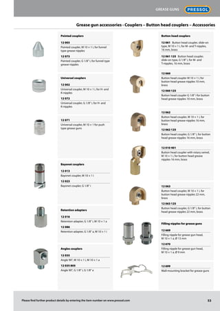 Grease gun accessories · Couplers – Button head couplers – Accessories
Pointed couplers
12 003
Pointed coupler, M 10 × 1 i, for funnel
type grease nipples
12 073
Pointed coupler, G 1/8" i, for funnel type
grease nipples
Universal couplers
12 002
Universal coupler, M 10 × 1 i, for H- and
K-nipples
12 072
Universal coupler, G 1/8" i, for H- and
K-nipples
12 071
Universal coupler, M 10 × 1 for push
type grease guns
Bayonet couplers
12 013
Bayonet coupler, M 10 × 1 i
12 023
Bayonet coupler, G 1/8" i
Retention adapters
12 016
Retention adapter, G 1/8" i, M 10 × 1 a
12 086
Retention adapter, G 1/8" a, M 10 × 1 i
Angles couplers
12 035
Angle 90°, M 10 × 1 i, M 10 × 1 a
12 035 805
Angle 90°, G 1/8" i, G 1/8" a
Button head couplers
12 061 Button head coupler, slide-on
type, M 10 × 1 i, for M- and T-nipples,
16 mm, brass
12 061 125 Button head coupler,
slide-on type, G 1/8" i, for M- and
T-nipples, 16 mm, brass
12 060
Button head coupler M 10 × 1 i, for
button head grease nipples 10 mm,
brass
12 060 125
Button head coupler G 1/8" i for button
head grease nipples 10 mm, brass
12 062
Button head coupler, M 10 × 1 i, for
button head grease nipples 16 mm,
brass
12 062 125
Button head coupler, G 1/8" i, for button
head grease nipples 16 mm, brass
12 010 401
Button head coupler with rotary swivel,
M 10 × 1 i, for button head grease
nipples 16 mm, brass
12 063
Button head coupler, M 10 × 1 i, for
button head grease nipples 22 mm,
brass
12 063 125
Button head coupler, G 1/8" i, for button
head grease nipples 22 mm, brass
Filling nipples for grease guns
12 669
Filling nipple for grease gun head,
M 10 × 1 a, Ø 13 mm
12 670
Filling nipple for grease gun head,
M 10 × 1 a, Ø 9 mm
12 699
Wall-mounting bracket for grease guns
53
Grease guns
Please find further product details by entering the item number on www.pressol.com
 