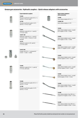 4 jaws hydraulic couplers
12 643
Precision machined coupler M 10 × 1 i,
with SF, ∅ 15 mm, 4 jaws
12 743
Precision machined coupler G 1/8" i
with SF, ∅ 15 mm, 4 jaws
12 631
Hydraulic coupler M 10 × 1 i with SF,
∅ 15 mm, 4 jaws
12 631 104
Hydraulic coupler M 10 × 1 i with SF,
∅ 15 mm, 4 jaws – 20 pieces in sales
package
12 731
Hydraulic coupler G 1/8" i with SF,
∅ 15 mm, 4 jaws
12 631 252
Coupler set, M 10 × 1, composed of
(12 631 + 12 002 + 12 003)
12 642
Hydraulic coupler, M 10 × 1 i, with SF,
∅ 15 mm, with valve
12 626
Precision machined coupler, M 10 × 1 i
with SF, ∅ 13 mm
12 726
Precision machined coupler, G 1/8" i
with SF, ∅ 13 mm
Quick release adapters
with accessories
12 006
Quick release adapter, M 10 × 1 i
12 006 125
Quick release adapter, G 1/8" i
12 042
Quick release adapter, spout + coupler
for K-nipples (12 435 + 12 002)
12 043
Quick release adapter, spout + coupler
for D-nipples (12 435 + 12 003)
12 044
Quick release adapter, spout + coupler
for M1-/T1-nipples (12 435 + 12 061)
12 054
Quick release adapter, spout + coupler
for M22-nipples (12 435 + 12 063)
12 057
Quick release adapter, spout + coupler
for M22-nipples (12 635 + 12 063)
12 055
Quick release adapter, spout + coupler
for M4-nipples (12 435 + 12 052)
12 056
Quick release adapter, Spout + coupler
for H-nipples (12 635 + 12 631)
12 048
Quick release adapter, hose 300 mm +
coupler for H-nipples (12 655 + 12 631)
12 049
Quick release adapter, hose 500 mm +
coupler for H-nipples (12 665 + 12 631)
Grease gun accessories · Hydraulic couplers – Quick release adapters with accessories
54
Grease guns
Please find further product details by entering the item number on www.pressol.com
 