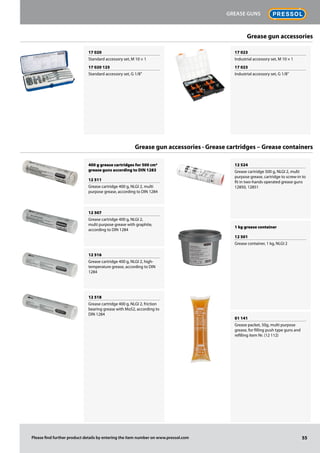 Grease gun accessories
Grease gun accessories · Grease cartridges – Grease containers
17 020
Standard accessory set, M 10 × 1
17 020 125
Standard accessory set, G 1/8''
400 g grease cartridges for 500 cm3
grease guns according to DIN 1283
12 511
Grease cartridge 400 g, NLGI 2, multi
purpose grease, according to DIN 1284
12 507
Grease cartridge 400 g, NLGI 2,
multi purpose grease with graphite,
according to DIN 1284
12 516
Grease cartridge 400 g, NLGI 2, high-
temperature grease, according to DIN
1284
12 518
Grease cartridge 400 g, NLGI 2, friction
bearing grease with MoS2, according to
DIN 1284
12 524
Grease cartridge 500 g, NLGI 2, multi
purpose grease, cartridge to screw-in to
fit in two-hands operated grease guns
12850, 12851
1 kg grease container
12 501
Grease container, 1 kg, NLGI 2
01 141
Grease packet, 50g, multi purpose
grease, for filling push type guns and
refilling item Nr. (12 112)
17 023
Industrial accessory set, M 10 × 1
17 023
Industrial accessory set, G 1/8''
55
Grease guns
Please find further product details by entering the item number on www.pressol.com
 