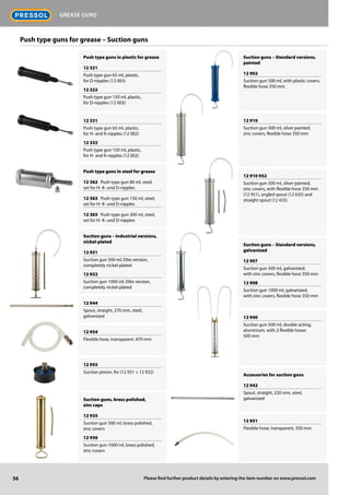 Push type guns in plastic for grease
12 321
Push type gun 65 ml, plastic,
for D-nipples (12 003)
12 322
Push type gun 150 ml, plastic,
for D-nipples (12 003)
12 331
Push type gun 65 ml, plastic,
for H- and K-nipples (12 002)
12 332
Push type gun 150 ml, plastic,
for H- and K-nipples (12 002)
Push type guns in steel for grease
12 362 Push type gun 80 ml, steel,
set for H- K- und D-nipples
12 363 Push type gun 150 ml, steel,
set for H- K- und D-nipples
12 365 Push type gun 300 ml, steel,
set for H- K- und D-nipples
Suction guns – Industrial versions,
nickel-plated
12 931
Suction gun 500 ml, Elite version,
completely nickel-plated
12 932
Suction gun 1000 ml, Elite version,
completely nickel-plated
12 944
Spout, straight, 270 mm, steel,
galvanized
12 954
Flexible hose, transparent, 470 mm
12 955
Suction piston, for (12 931 + 12 932)
Suction guns, brass polished,
zinc caps
12 935
Suction gun 500 ml, brass polished,
zinc covers
12 936
Suction gun 1000 ml, brass polished,
zinc covers
Suction guns – Standard versions,
painted
12 902
Suction gun 500 ml, with plastic covers,
flexible hose 350 mm
12 910
Suction gun 500 ml, silver painted,
zinc covers, flexible hose 350 mm
12 910 952
Suction gun 500 ml, silver painted,
zinc covers, with flexible hose 350 mm
(12 951), angled spout (12 635) and
straight spout (12 435)
Suction guns – Standard versions,
galvanized
12 907
Suction gun 500 ml, galvanized,
with zinc covers, flexible hose 350 mm
12 908
Suction gun 1000 ml, galvanized,
with zinc covers, flexible hose 350 mm
12 940
Suction gun 500 ml, double acting,
aluminium, with 2 flexible hoses
500 mm
Accessories for suction guns
12 942
Spout, straight, 220 mm, steel,
galvanized
12 951
Flexible hose, transparent, 350 mm
Push type guns for grease – Suction guns
56
Grease guns
Please find further product details by entering the item number on www.pressol.com
 