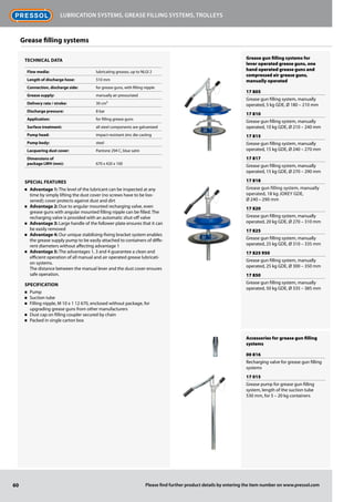 Grease gun filling systems for
lever operated grease guns, one
hand operated grease guns and
compressed air grease guns,
manually operated
17 805
Grease gun filling system, manually
operated, 5 kg GDE, Ø 180 – 210 mm
17 810
Grease gun filling system, manually
operated, 10 kg GDE, Ø 210 – 240 mm
17 815
Grease gun filling system, manually
operated, 15 kg GDE, Ø 240 – 270 mm
17 817
Grease gun filling system, manually
operated, 15 kg GDE, Ø 270 – 290 mm
17 818
Grease gun filling system, manually
operated, 18 kg JOKEY GDE,
Ø 240 – 290 mm
17 820
Grease gun filling system, manually
operated, 20 kg GDE, Ø 270 – 310 mm
17 825
Grease gun filling system, manually
operated, 25 kg GDE, Ø 310 – 335 mm
17 825 950
Grease gun filling system, manually
operated, 25 kg GDE, Ø 300 – 350 mm
17 850
Grease gun filling system, manually
operated, 50 kg GDE, Ø 335 – 385 mm
Accessories for grease gun filling
systems
00 816
Recharging valve for grease gun filling
systems
17 015
Grease pump for grease gun filling
system, length of the suction tube
530 mm, for 5 – 20 kg containers
60
Lubrication systems, grease filling systems, trolleys
Please find further product details by entering the item number on www.pressol.com
Technical data
Flow media: lubricating greases, up to NLGI 2
Length of discharge hose: 510 mm
Connection, discharge side: for grease guns, with filling nipple
Grease supply: manually air pressurized
Delivery rate / stroke: 30 cm³
Discharge pressure: 8 bar
Application: for filling grease guns
Surface treatment: all steel components are galvanized
Pump head: impact-resistant zinc die casting
Pump body: steel
Lacquering dust cover: Pantone 294 C, blue satin
Dimensions of
package LWH (mm): 670 x 420 x 100
Special Features
n	 Advantage 1: The level of the lubricant can be inspected at any
time by simply lifting the dust cover (no screws have to be loo-
sened); cover protects against dust and dirt
n	 Advantage 2: Due to angular mounted recharging valve, even
grease guns with angular mounted filling nipple can be filled. The
recharging valve is provided with an automatic shut-off valve
n	 Advantage 3: Large handle of the follower plate ensures that it can
be easily removed
n	 Advantage 4: Our unique stabilising-fixing bracket system enables
the grease supply pump to be easily attached to containers of diffe-
rent diameters without affecting advantage 1
n	 Advantage 5: The advantages 1, 3 and 4 guarantee a clean and
efficient operation of all manual and air operated grease lubricati-
on systems.
The distance between the manual lever and the dust cover ensures
safe operation.
Specification
n	 Pump
n	 Suction tube
n	 Filling nipple, M 10 x 1 12 670, enclosed without package, for
upgrading grease guns from other manufacturers
n	 Dust cap on filling coupler secured by chain
n	 Packed in single carton box
Grease filling systems
 
