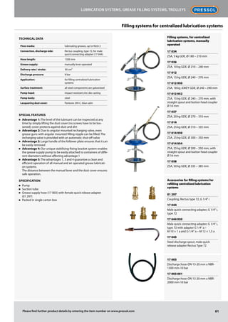 Filling systems, for centralized
lubrication systems, manually
operated
17 034
ZSA, 5 kg GDE, Ø 180 – 210 mm
17 036
ZSA, 10 kg GDE, Ø 210 – 240 mm
17 012
ZSA, 15 kg GDE, Ø 240 – 270 mm
17 012 950
ZSA, 18 kg JOKEY GDE, Ø 240 – 290 mm
17 012 952
ZSA, 15 kg GDE, Ø 240 – 270 mm, with
straight spout and button head coupler
Ø 16 mm
17 037
ZSA, 20 kg GDE, Ø 270 – 310 mm
17 014
ZSA, 25 kg GDE, Ø 310 – 335 mm
17 014 950
ZSA, 25 kg GDE, Ø 300 – 350 mm
17 014 954
ZSA, 25 kg GDE, Ø 300 – 350 mm, with
straight spout and button head coupler
Ø 16 mm
17 038
ZSA, 50 kg GDE, Ø 335 – 385 mm
Accessories for filling systems for
refilling centralized lubrication
systems
01 297
Coupling, Rectus type 72, G 1/4" i
17 044
Male quick connecting adapter, G 1/4" i,
type 72
17 044 950
Male quick connecting adapter, G 1/4" i,
type 72 with adapter G 1/4" a –
M 10 × 1 a and G 1/4" a – M 12 × 1,5 a
17 045
Steel discharge spout, male quick
release adapter Rectus Type 72
17 003
Discharge hose-DN 13-20 mm a NBR-
1500 mm-10 bar
17 003 001
Discharge hose-DN 13-20 mm a NBR-
2000 mm-10 bar
61
Lubrication systems, grease filling systems, trolleys
Please find further product details by entering the item number on www.pressol.com
Technical data
Flow media: lubricating greases, up to NLGI 2
Connection, discharge side: Rectus coupling, type 72, for male
quick connecting adapter (17 044)
Hose length: 1500 mm
Grease supply: manually lever operated
Delivery rate / stroke: 30 cm³
Discharge pressure: 8 bar
Application: for filling centralized lubrication
systems
Surface treatment: all steel components are galvanized
Pump head: impact-resistant zinc die casting
Pump body: steel
Lacquering dust cover: Pantone 294 C, blue satin
Special Features
n	 Advantage 1: The level of the lubricant can be inspected at any
time by simply lifting the dust cover (no screws have to be loo-
sened); cover protects against dust and dirt
n	 Advantage 2: Due to angular mounted recharging valve, even
grease guns with angular mounted filling nipple can be filled. The
recharging valve is provided with an automatic shut-off valve
n	 Advantage 3: Large handle of the follower plate ensures that it can
be easily removed
n	 Advantage 4: Our unique stabilising-fixing bracket system enables
the grease supply pump to be easily attached to containers of diffe-
rent diameters without affecting advantage 1
n	 Advantage 5: The advantages 1, 3 and 4 guarantee a clean and
efficient operation of all manual and air operated grease lubricati-
on systems.
The distance between the manual lever and the dust cover ensures
safe operation.
Specification
n	 Pump
n	 Suction tube
n	 Grease supply hose (17 003) with female quick release adapter
(01 297)
n	 Packed in single carton box
Filling systems for centralized lubrication systems
 