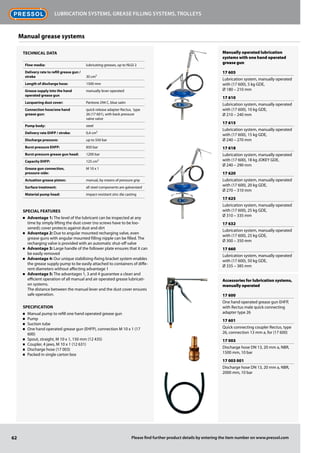 Manually operated lubrication
systems with one hand operated
grease gun
17 605
Lubrication system, manually operated
with (17 600), 5 kg GDE,
Ø 180 – 210 mm
17 610
Lubrication system, manually operated
with (17 600), 10 kg GDE,
Ø 210 – 240 mm
17 615
Lubrication system, manually operated
with (17 600), 15 kg GDE,
Ø 240 – 270 mm
17 618
Lubrication system, manually operated
with (17 600), 18 kg JOKEY GDE,
Ø 240 – 290 mm
17 620
Lubrication system, manually operated
with (17 600), 20 kg GDE,
Ø 270 – 310 mm
17 625
Lubrication system, manually operated
with (17 600), 25 kg GDE,
Ø 310 – 335 mm
17 632
Lubrication system, manually operated
with (17 600), 25 kg GDE,
Ø 300 – 350 mm
17 660
Lubrication system, manually operated
with (17 600), 50 kg GDE,
Ø 335 – 385 mm
Accessories for lubrication systems,
manually operated
17 600
One hand operated grease gun EHFP,
with Rectus male quick connecting
adapter type 26
17 601
Quick connecting coupler Rectus, type
26, connection 13 mm a, for (17 600)
17 003
Discharge hose DN 13, 20 mm a, NBR,
1500 mm, 10 bar
17 003 001
Discharge hose DN 13, 20 mm a, NBR,
2000 mm, 10 bar
62
Lubrication systems, grease filling systems, trolleys
Please find further product details by entering the item number on www.pressol.com
Manual grease systems
Technical data
Flow media: lubricating greases, up to NLGI 2
Delivery rate to refill grease gun /
stroke 30 cm³
Length of discharge hose: 1500 mm
Grease supply into the hand
operated grease gun
manually lever operated
Lacquering dust cover: Pantone 294 C, blue satin
Connection hose/one hand
grease gun:
quick release adapter Rectus, type
26 (17 601), with back pressure
valve valve
Pump body: steel
Delivery rate EHFP / stroke: 0,4 cm³
Discharge pressure: up to 550 bar
Burst pressure EHFP: 850 bar
Burst pressure grease gun head: 1200 bar
Capacity EHFP: 125 cm³
Grease gun connection,
pressure-side:
M 10 x 1
Actuation grease piston: manual, by means of pressure grip
Surface treatment: all steel components are galvanized
Material pump head: impact-resistant zinc die casting
Special Features
n	 Advantage 1: The level of the lubricant can be inspected at any
time by simply lifting the dust cover (no screws have to be loo-
sened); cover protects against dust and dirt
n	 Advantage 2: Due to angular mounted recharging valve, even
grease guns with angular mounted filling nipple can be filled. The
recharging valve is provided with an automatic shut-off valve
n	 Advantage 3: Large handle of the follower plate ensures that it can
be easily removed
n	 Advantage 4: Our unique stabilising-fixing bracket system enables
the grease supply pump to be easily attached to containers of diffe-
rent diameters without affecting advantage 1
n	 Advantage 5: The advantages 1, 3 and 4 guarantee a clean and
efficient operation of all manual and air operated grease lubricati-
on systems.
The distance between the manual lever and the dust cover ensures
safe operation.
Specification
n	 Manual pump to refill one hand operated grease gun
n	 Pump
n	 Suction tube
n	 One hand operated grease gun (EHFP), connection M 10 x 1 (17
600)
n	 Spout, straight, M 10 x 1, 150 mm (12 435)
n	 Coupler, 4 jaws, M 10 x 1 (12 631)
n	 Discharge hose (17 003)
n	 Packed in single carton box
 