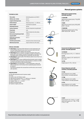 High pressure grease pumps,
manually operated
17 693 698
High pressure grease pump, 15 kg GDE,
Ø 240 – 270 mm
17 694
High pressure grease pump, 20 kg GDE,
Ø 270 – 310 mm
17 694 950
High pressure grease pump, 18 kg
JOKEY GDE, Ø 240 – 290 mm
Accessories for high pressure grease
pumps, manually operated
12 765 601
Discharge hose G 1/8" a, 11 × 1500 mm
12 731
Hydraulic coupler G 1/8" i with SF, Ø 15
mm, 4 jaws
12 735
Angled spout G 1/8" a, 150 mm
Grease dispenser unit with
container, manually operated
17 786
Grease dispenser unit, mobile,
8 kg container, manually operated
17 788
Grease dispenser unit, mobile,
12 kg container, manually operated
17 791
Grease dispenser unit, mobile,
16 kg container, manually operated
12 667
Grease hose R 1/4" i / M 10 × 1 a, with
spout and coupler, for 17 786, 17 788,
17 791, 17 792
Technical data
Flow media: lubricating greases, up to NLGI 2
Delivery rate / stroke: 3,8 cm³
Length of discharge hose: 475 mm
Förderschlauch: high pressure hose, 11 x 1500 mm
Grease supply: manually lever operated
Discharge pressure: 200 bar
Surface treatment: all steel components are galvanized
Pump body: steel
Pump head: impact-resistant zinc die casting
Burst pressure grease gun head: 1200 bar
Capacity EHFP: 125 cm³
Grease gun connection,
pressure-side:
M 10 x 1
Actuation grease piston: manual, by means of pressure grip
Material pump head: impact-resistant zinc die casting
Special Features
n	 Advantage 1: The level of the lubricant can be inspected at any
time by simply lifting the dust cover (no screws have to be loo-
sened); cover protects against dust and dirt
n	 Advantage 2: Due to angular mounted recharging valve, even
grease guns with angular mounted filling nipple can be filled. The
recharging valve is provided with an automatic shut-off valve
n	 Advantage 3: Large handle of the follower plate ensures that it can
be easily removed
n	 Advantage 4: Our unique stabilising-fixing bracket system enables
the grease supply pump to be easily attached to containers of diffe-
rent diameters without affecting advantage 1
n	 Advantage 5: The advantages 1, 3 and 4 guarantee a clean and
efficient operation of all manual and air operated grease lubricati-
on systems.
The distance between the manual lever and the dust cover ensures
safe operation.
Specification
n	 Manually operated pump for grease supply
n	 Pump
n	 Suction tube with follower plate
n	 High pressure grease hose, 11 x 1500 mm (12 769 601)
n	 Spout, angled, M 10 × 1, 150 mm (12 635)
n	 Coupler, 4 jaws, 10 × 1 (12 631)
n	 Robust carrying handle
n	 Packed in single carton box
63
Lubrication systems, grease filling systems, trolleys
Please find further product details by entering the item number on www.pressol.com
Manual grease systems
 