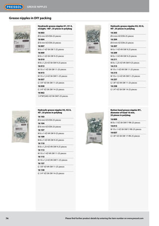 Hyydraulic grease nipples H1, H1 A,
straight, 180°, 25 pieces in polybag
16 003
Ø 6 mm-VZ-ESN-25 pieces
16 004
Ø 8 mm-VZ-ESN-25 pieces
16 007
M 6 x 1-VZ-SK-SW 7-25 pieces
16 009
M 8 x 1-VZ-SK-SW 9-25 pieces
16 010
M 8 x 1,25-VZ-SK-SW 9-25 pieces
16 013
M 10 x 1-VZ-SK-SW 11-25 pieces
16 015
M 10 x 1,5-VZ-SK-SW11-25 pieces
16 037
G 1/8"-VZ-SK-SW 11-25 pieces
16 038
G 1/4"-VZ-SK-SW 14-25 pieces
16 062
1/4"NF(SAE)-VZ-SK-SW7-25 pieces
Hydraulic grease nipples H2, H2 A,
45°, 25 pieces in polybag
16 103
Ø 6 mm-VZ-ESN-25 pieces
16 104
Ø 8 mm-VZ-ESN-25 pieces
16 107
M 6 x 1-VZ-VK-SW 9-25 pieces
16 109
M 8 x 1-VZ-VK-SW 9-25 pieces
16 110
M 8 x 1,25-VZ-VK-SW 9-25 pieces
16 113
M 10 x 1-VZ-VK-SW 11-25 pieces
16 115
M 10 x 1,5-VZ-VK-SW11-25 pieces
16 137
G 1/8"-VZ-VK-SW 11-25 pieces
16 138
G 1/4"-VZ-SK-SW 14-25 pieces
Hydraulic grease nipples H3, H3 A,
90°, 25 pieces in polybag
16 203
Ø 6 mm-VZ-ESN-25 pieces
16 204
Ø 8 mm-VZ-ESN-25 pieces
16 207
M 6 x 1-VZ-VK-SW 9-25 pieces
16 209
M 8 x 1-VZ-VK-SW 9-25 pieces
16 211
M 8 x 1,25-VZ-VK-SW 9-25 pieces
16 213
M 10 x 1-VZ-VK-SW 11-25 pieces
16 215
M 10 x 1,5-VZ-VK-SW11-25 pieces
16 237
G 1/8"-VZ-VK-SW 11-25 pieces
16 238
G 1/4"-VZ-SK-SW 14-25 pieces
Button head grease nipples M1,
diameter of head 16 mm,
25 pieces in polybag
16 809
M 8 x 1-VZ-SK-SW17-RK-25 pieces
16 813
M 10 x 1-VZ-SK-SW17-RK-25 pieces
16 837
G 1/8"-VZ-SK-SW 17-RK-25 pieces
Grease nipples in DIY packing
74
Grease nipples
Please find further product details by entering the item number on www.pressol.com
 