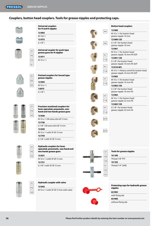 Universal couplers
for H and K nipples
12 002
M 10x1 i
12 072
G 1/8" i
Universal coupler for push type
grease guns for H nipples
12 071
M 10 x 1 i
Pointed couplers for funnel type
grease nipples
12 003
M 10 x 1 i
12073
G 1/8" i
Precision machined couplers for
lever operated, pneumatic, one-
hand and two hands grease guns
12 626
M 10 x 1 i-SK-extra slim-Ø 13 mm
12 726
G 1/8" i-SK-extra slim-Ø 13 mm
12 643
M 10 x 1 i-with SF-Ø 15 mm
12 743
G 1/8'' i-with SF-Ø 15 mm
Hydraulic couplers for lever
operated, pneumatic, one-hand and
two hands grease guns
12 631
M 10 x 1 i-with SF-Ø 15 mm
12 731
G 1/8'' i-with SF-Ø 15 mm
Hydraulic coupler with valve
12 642
M 10 x 1 i-with SF-Ø 15 mm-with valve
Button head couplers
12 060
M 10 x 1 i for button head
grease nipple-10 mm
12 060 125
G 1/8" i for button head
grease nipple-10 mm
12 061
M 10 x 1 i for button head
grease nipple-16 mm-FA-SOT
12 061 125
G 1/8" i for button head
grease nipple-16 mm-FA-SOT
12 010 401
M 10 x 1 i-Rotary swivel for button head
grease nipple-16 mm-FA-SOT
12 062
M 10 x 1 i for button head
grease nipple-16 mm-FA
12 062 125
G 1/8" i for button head
grease nipple-16 mm-FA
12 063
M 10 x 1 i for button head
grease nipple-22 mm-FA
12 063 125
G 1/8" i for button head
grease nipple-22 mm-FA
Tools for grease nipples
16 100
Thread 1/8" PTF
16 102
Thread 1/4" (SAE)
Protecting caps for hydraulic grease
nipples
63 905
with fixing tab
63 906
without fixing tab
M4
M4
M22
M22
M1
T1/B
M1
T1/B
M1
T1/B
M1
T1/B
M1
T1/B
H1
H2
H3
K1
H1
H2
H3
H1
H2
H3
H1
H2
H3
D1
D2
D3
Couplers, button head couplers. Tools for grease nipples and protecting caps.
H1
H2
H3
K1
K2
K3
76
Grease nipples
Please find further product details by entering the item number on www.pressol.com
 