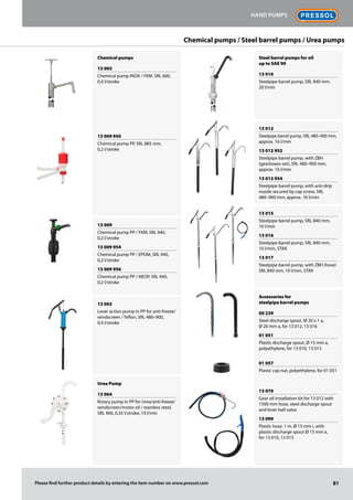 Chemical pumps
13 005
Chemical pump INOX / FKM, SRL 600,
0,4 l/stroke
13 009 950
Chemical pump PP, SRL 885 mm,
0,2 l/stroke
13 009
Chemical pump PP / FKM, SRL 940,
0,2 l/stroke
13 009 954
Chemical pump PP / EPDM, SRL 940,
0,2 l/stroke
13 009 956
Chemical pump PP / NEOP, SRL 940,
0,2 l/stroke
13 003
Lever action pump in PP for anti-freeze/
windscreen / Teflon, SRL 480–900,
0,4 l/stroke
Urea Pump
13 064
Rotary pump in PP for Urea/anti-freeze/
windscreen/motor oil / stainless steel,
SRL 900, 0,35 l/stroke, 19 l/min
Steel barrel pumps for oil
up to SAE 90
13 010
Steelpipe barrel pump, SRL 840 mm,
20 l/min
13 012
Steelpipe barrel pump, SRL 480–900 mm,
approx. 16 l/min
13 012 952
Steelpipe barrel pump, with ZBH
(gearboxes-set), SRL 480–900 mm,
approx. 16 l/min
13 012 954
Steelpipe barrel pump, with anti-drip
nozzle secured by cap screw, SRL
480–900 mm, approx. 16 l/min
13 015
Steelpipe barrel pump, SRL 840 mm,
10 l/min
13 016
Steelpipe barrel pump, SRL 840 mm,
10 l/min, STAK
13 017
Steelpipe barrel pump, with ZBH (hose)
SRL 840 mm, 10 l/min, STAK
Accessories for
steelpipe barrel pumps
00 239
Steel discharge spout, M 20 x 1 a,
Ø 20 mm a, for 13 012, 13 016
01 051
Plastic discharge spout, Ø 15 mm a,
polyethylene, for 13 010, 13 015
01 057
Plastic cap nut, polyethylene, for 01 051
13 070
Gear oil installation kit for 13 012 with
1500 mm hose, steel discharge spout
and lever ball valve
13 099
Plastic hose, 1 m, Ø 15 mm i, with
plastic discharge spout Ø 15 mm a,
for 13 010, 13 015
81
Hand pumps
Please find further product details by entering the item number on www.pressol.com
Chemical pumps / Steel barrel pumps / Urea pumps
 