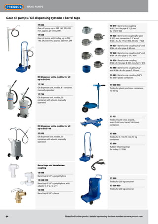 84
Hand pumps
Please find further product details by entering the item number on www.pressol.com
17 026
Gear oil pump up to SAE 140, SRL 650
mm, approx. 25 l/min, DW
17 028
Gear oil pump, with trolley, up to SAE
140, SRL 650 mm, approx. 25 l/min, DW
Oil dispenser units, mobile, for oil
up to SAE 40
17 781
Oil dispenser unit, mobile, 8 l container,
manually operated
17 790
Oil dispenser unit, mobile, 16 l
container with wheels, manually
operated
Oil dispenser units, mobile, for oil
up to SAE 140
27 832
Oil dispenser unit, mobile, 75 l
container with wheels, manually
operated
Barrel taps and barrel screw
coupling
13 088
Barrel tap G 3/4 a, polyethylene
13 088 950
Barrel tap G 3/4 a, polythylene, with
adapter G 2 a / G 3/4 i
13 090
Barrel tap G 3/4 a, brass
19 519 Barrel screw coupling
M 62,5 x 4 i for pipe Ø 35,5 mm,
for 17 019 950
19 526 Barrel screw coupling for pipe
Ø 35,5 mm, connection G 2 a and
M 64 x 4 a, for 17 024 950, 17 026, 17 028
19 527 Barrel screw coupling-G 2 and
M 64 x 4 a-for pipe-Ø 40 mm
19 528 Barrel screw coupling-G 2 and
M 64 x 4 a-for pipe-Ø 27,5 mm
19 529 Barrel screw coupling
M 60 x 5 i for pipe Ø 35,5 mm, for 17 016
13 080 Barrel screw coupling-G 2
and M 64 x 4 a-for pipe-Ø 32 mm
13 083 Barrel screw coupling-G 2 i
for 200-l-plastic containers
17 008 950
Trolley for plastic and steel containers,
10–60 kg
17 021
Trolley mount-cross shaped,
max. Ø 600 mm, for 60/200 l steel
containers
17 008
Trolley for 5-/10-/15-/25-/50 kg
containers
17 000
Rubber retaining strap
for trolley (17 008)
17 009
Trolley for 200 kg container
17 009 950
Trolley for 200 kg container
Gear oil pumps / Oil dispensing systems / Barrel taps
 