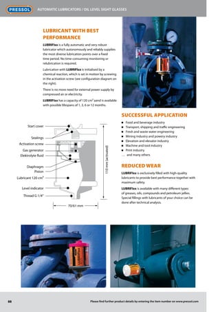 88
Automatic lubricators / Oil level sight glasses
Please find further product details by entering the item number on www.pressol.com
LUBRICANT WITH BEST
­PERFORMANCE
LUBRIFIxx is a fully automatic and very robust
lubricator which autonomously and reliably supplies
the most diverse lubrication points over a fixed
time period. No time-consuming monitoring or
relubrication is required.
Lubrication with LUBRIFlxx is initialised by a
chemical reaction, which is set in motion by screwing
in the activation screw (see configuration diagram on
the right).
There is no more need for external power supply by
compressed air or electricity.
LUBRlFIxx has a capacity of 120 cm³ aand is available
with possible lifespans of 1, 3, 6 or 12 months.
SUCCESSFUL APPLICATION
Food and beverage industry■■
Transport, shipping and traffic engineering■■
Fresh and waste water engineering■■
Mining industry and powery industry■■
Elevation and elevator industry■■
Machine and tool industry■■
Print industry■■
and many others……
Reduced wear
LUBRIFIxx is exclusively filled with high-quality
lubricants to provide best performance together with
maximum safety.
LUBRIFIxx is available with many different types
of greases, oils, compounds and petroleum jellies.
­Special fillings with lubricants of your choice can be
done after technical analysis.
Thread G 1/4
Level indicator
Lubricant 120 cm3
Piston
Diaphragm
Elektrolyte fluid
Gas generator
Activation screw
Sealings
Start cover
70/61 mm
110mm(activated)
 