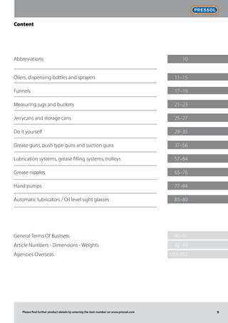 Frischölversorgungssysteme
9Please find further product details by entering the item number on www.pressol.com
Content
Abbreviations	 10
Oilers, dispensing bottles and sprayers	 11–15
Funnels	 17–19
Measuring jugs and buckets	 21–23
Jerrycans and storage cans	 25–27
Do it yourself	 29–35
Grease guns, push type guns and suction guns	 37–56
Lubrication systems, grease filling systems, trolleys	 57–64
Grease nipples	 65–76
Hand pumps	 77–84
Automatic lubricators / Oil level sight glasses	 85–89
	
	
General Terms Of Business	 90–91
Article Numbers - Dimensions - Weights	 92–99
Agencies Overseas	 100–102
 