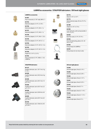 LUBRIFIxx accessories
03 497
Hose connection, G 1/8'' male, NW 6 × 1
63 732
Retention adapter, G 1/4 i, G 1/8 a
63 736
Retention adapter, G 1/4 i, M 6 × 1 a
63 737
Retention adapter, G 1/4 i, M 8 × 1 a
63 738
Retention adapter, G 1/4 i, M 8 × 1,25 a
63 739
Retention adapter, G 1/4 i, M 10 × 1 a
63 740
Retention adapter, G 1/4 i, M 10 × 1,5 a
63 743
Retention adapter, G 1/4 i, M 12 × 1,5 a
63 750
Angle 45°, G 1/4 i, G 1/4 a
63 763
Hose connection G 1/4 i, NW 6 × 1, for
LUBRIFIxx
STAUFFER lubricators
60 137
Stauffer lubricator, size 1, Ø 17 mm, 4 g,
G 1/8 a
60 238
Stauffer lubricator, size 2, Ø 23 mm, 6 g,
G 1/4 a
60 338
Stauffer lubricator, size 3, Ø 31 mm, 10
g, G 1/4 a
60 438
Stauffer lubricator, size 4, Ø 37 mm, 23
g, G 1/4 a
60 538
Stauffer lubricator, size 5, Ø 49 mm, 40
g, G 1/4 a
60 638
Stauffer lubricator, size 6, Ø 57 mm, 65
g, G 1/4 a
60 739
Stauffer lubricator, size 7, Ø 66 mm, 90
g, G 3/8 a
63 772
Sleeve G 1/4 i, G 1/4 i
63 773
Metal extension pipe, 30 mm, R 1/4 a,
R 1/4 i
63 789
Adapter, G 1/4 i, G 1/4 a
63 950
Lever ball valve, with turning handle, G
1/4 i, G 1/4 a
63 954
Back flow valve, G 1/4 i, R 1/4 a
63 955
Brush for lubricating, plastic, 50 × 30
mm, G 1/4 i
63 956
Fixing clamp, for LUBRIFIxx
63 957
Fixing clamp, for non-return valve
Oil level sight glasses
75 038
Oil level sight glass, Dural, G 1/4'' a
75 039
Oil level sight glass, Dural, G 3/8'' a
75 040
Oil level sight glass, Dural,, G 1/2 a
75 041
Oil level sight glass, Dural, G 3/4 a
75 042
Oil level sight glass, Dural, G 1 a
75 043
Oil level sight glass, Dural, G 1 1/4 a
75 044
Oil level sight glass, Dural, G 1 1/2 a
75 045
Oil level sight glass, Dural, G 2 a
91
Automatic lubricators / Oil level sight glasses
Please find further product details by entering the item number on www.pressol.com
LUBRIFIxx accessories / STAUFFER lubricators / Oil level sight glasses
 