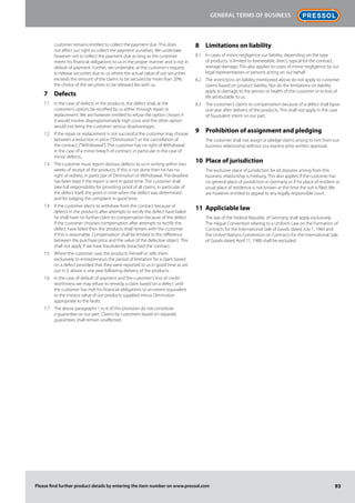 93Please find further product details by entering the item number on www.pressol.com
customer remains entitled to collect the payment due. This does
not affect our right to collect the payment ourselves. We undertake
however not to collect the payment due as long as the customer
meets his financial obligations to us in the proper manner and is not in
default of payment. Further, we undertake, at the customer‘s request,
to release securities due to us where the actual value of our securities
exceeds the amount of the claims to be secured by more than 20%;
the choice of the securities to be released lies with us.
Defects7	
In the case of defects in the products, the defect shall, at the7.1	
customer‘s option, be rectified by us either through repair or
replacement. We are however entitled to refuse the option chosen if
it would involve disproportionately high costs and the other option
would not bring the customer serious disadvantages.
If the repair or replacement is not successful the customer may choose7.2	
between a reduction in price (“Diminution”) or the cancellation of
the contract (“Withdrawal”). The customer has no right of Withdrawal
in the case of a minor breach of contract, in particular in the case of
minor defects.,
The customer must report obvious defects to us in writing within two7.3	
weeks of receipt of the products. If this is not done then he has no
right of redress, in particular of Diminution or Withdrawal. The deadline
has been kept if the report is sent in good time. The customer shall
take full responsibility for providing proof of all claims, in particular of
the defect itself, the point in time when the defect was determined
and for lodging the complaint in good time.
If the customer elects to withdraw from the contract because of7.4	
defects in the products after attempts to rectify the defect have failed
he shall have no further claim to compensation because of the defect.
If the customer chooses compensation after attempts to rectify the
defect have failed then the products shall remain with the customer
if this is reasonable. Compensation shall be limited to the difference
between the purchase price and the value of the defective object. This
shall not apply if we have fraudulently breached the contract.
Where the customer uses the products himself or sells them7.5	
exclusively to entrepreneurs the period of limitation for a claim based
on a defect provided that they were reported to us in good time as set
out in 3. above is one year following delivery of the products.
In the case of default of payment and the customer‘s loss of credit-7.6	
worthiness we may refuse to remedy a claim based on a defect until
the customer has met his financial obligations to an extent equivalent
to the invoice value of our products supplied minus Diminution
appropriate to the faults.
The above paragraphs 1 to 6 of this provision do not constitute7.7	
a guarantee on our part. Claims by customers based on separate
guarantees shall remain unaffected.
Limitations on liability8	
In cases of minor negligence our liability, depending on the type8.1	
of products, is limited to foreseeable, direct, typical for the contract,
average damage. This also applies to cases of minor negligence by our
legal representatives or persons acting on our behalf.
The restrictions on liability mentioned above do not apply to customer8.2	
claims based on product liability. Nor do the limitations on liability
apply to damage to the person or health of the customer or to loss of
life attributable to us.
The customer‘s claims to compensation because of a defect shall lapse8.3	
one year after delivery of the products. This shall not apply in the case
of fraudulent intent on our part.
Prohibition of assignment and pledging9	
	 The customer shall not assign or pledge claims arising to him from our
business relationship without our express prior written approval.
Place of jurisdiction10	
	 The exclusive place of jurisdiction for all disputes arising from this
business relationship is Freiburg. This also applies if the customer has
no general place of jurisdiction in Germany or if his place of resident or
usual place of residence is not known at the time the suit is filed. We
are however entitled to appeal to any legally responsible court.
Appliciable law11	
	 The law of the Federal Republic of Germany shall apply exclusively.
The Hague Convention relating to a Uniform Law on the Formation of
Contracts for the International Sale of Goods dated July 1, 1964 and
the United Nations Convention on Contracts for the International Sale
of Goods dated April 11, 1980 shall be excluded.
General Terms of Business
 