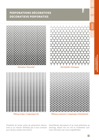 105
TÔLESPERFORÉES∞
GEPERFOREERDEPLATEN
Décorative / Decoratief
Oblong en ligne / Langwerpig in lijn
Nid d’abeille / Honingraat
Oblong en quinconce / Langwerpig in driehoeksteek
Possibilité de toutes sortes de perforations décora-
tives ou sur mesure. N’hésitez pas à nous contacter
pour de plus amples informations.
Verschillende decoratieve of op maat perforaties op
aanvraag. Aarzel niet om ons te contacteren voor
meer informatie over onze mogelijkheden.
PERFORATIONS DÉCORATIVES
DECORATIEVE PERFORATIES
RONDES/
RONDE
SÉCURITÉ/
VEILIGHEID
CARRÉES/
VIERKANTE
DÉCORATIVES/
DECORATIEVE
ALÉATOIRES/
WILLEKEURIGE
 