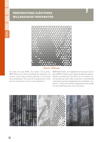 106
PERFORATIONS ALÉATOIRES
WILLEKEURIGE PERFORATIES
Aléatoire
Aléatoire / Willekeurig
Sur base d’un plan DWG, d’un dessin, d’une photo,
MDB Metal vous offre la possibilité de reproduire, sur
mesure, votre image de façon perforée, en se servant
de sa pixellisation. Pour plus de renseignements, notre
service commercial se tient à votre disposition !
MDB Metal biedt u de mogelijkheid om op basis van een
plan (DWG) of tekening een gepersonaliseerde perfora-
tieplaat te produceren. Op basis van uw wensen kun-
nen we deze op maat maken en plooien in verschillende
materiaaluitvoeringen (gegalvaniseerd, poederlak, ano-
disatie...). Onze commerciële medewerkers staan steeds
ter uwer beschikking voor meer informatie!
RONDES/
RONDE
SÉCURITÉ/
VEILIGHEID
CARRÉES/
VIERKANTE
DÉCORATIVES/
DECORATIEVE
ALÉATOIRES/
WILLEKEURIGE
 