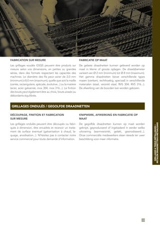 GRILLAGES ONDULÉS / GEGOLFDE DRAADNETTEN
FABRICATION SUR MESURE
Les grillages soudés GSQS peuvent être produits sur
mesure selon vos dimensions, en petites ou grandes
séries, dans des formats respectant les capacités des
machines. Le diamètre des fils peut varier de 2,0 mm
(minimum) à 8,0 mm (maximum), quelle que soit la maille
(carrée, rectangulaire, spéciale, évolutive...) ou la matière
(acier, acier galvanisé, inox 304, inox 316...). La finition
des bouts peut également être au choix, bouts arasés ou
débordants équilibrés.
FABRICATIE OP MAAT
De gelaste draadnetten kunnen geleverd worden op
maat in kleine of groote oplagen. De draaddiameter
varieert van Ø 2 mm (minimum) tot Ø 8 mm (maximum).
Het gamma draadnetten bevat verschillende types
mazen (vierkant, rechthoekig, speciaal) in verschillende
materialen (staal, verzinkt staal, RVS 304, RVS 316...).
De afwerking van de boorden kan worden gekozen.
DÉCOUPAGE, FINITION ET FABRICATION
SUR MESURE
Les grillages ondulés peuvent être découpés ou fabri-
qués à dimension, être encadrés et recevoir un traite-
ment de surface éventuel (galvanisation à chaud, la-
quage, anodisation...). N’hésitez pas à contacter notre
service commercial pour toute demande d’information.
KNIPWERK, AFWERKING EN FABRICATIE OP
MAAT
De gegolfde draadnetten kunnen op maat worden
geknipt, geproduceerd of ingekaderd in eerder welke
uitvoering (warmverzinkt, gelakt, geanodiseerd...).
Onze commerciële medewerkers staan steeds ter uwer
beschikking voor meer informatie.
109
GRILLAGES&TISSUSMÉTALLIQUES•
METALENDRAADNETTEN&METAALGAAS
 