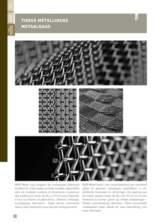 126
TISSUS MÉTALLIQUES
METAALGAAS
MDB Metal vous propose de nombreuses références
standard en toiles tissées et toiles soudées, disponibles
dans de multiples matières et dimensions. L’ouverture
des mailles peut varier de 20 µ à 10 mm pour répondre
à tous vos besoins et applications : filtration, tamisage,
moustiquaire, décoration... Notre service commercial
reste à votre disposition pour plus de renseignements.
MDB Metal biedt u een verscheidenheid aan standaard
gelast en geweven metaalgaas, beschikbaar in ver-
schillende materialen en afmetingen. De opening van
de mazen varieert tussen de 20 µ tot 10 mm om zo een
antwoord te kunnen geven op talrijke toepassingen :
filtratie, insectenwering, decoratie... Onze commerciële
medewerkers staan steeds ter uwer beschikking voor
meer informatie
SOUDÉS/
GELASTE
ONDULÉS/
GEGOLFDE
TISSUS
MÉTALLIQUES/
METAALGAAS
 