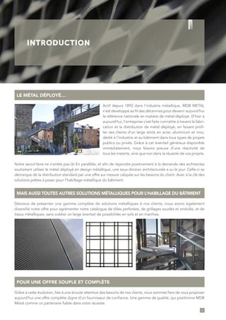 3
INTRODUCTION
LE MÉTAL DÉPLOYÉ…
POUR UNE OFFRE SOUPLE ET COMPLÈTE
MAIS AUSSI TOUTES AUTRES SOLUTIONS MÉTALLIQUES POUR L’HABILLAGE DU BÂTIMENT
Actif depuis 1892 dans l’industrie métallique, MDB METAL
s’est développé au fil des décennies pour devenir aujourd’hui
la référence nationale en matière de métal déployé. D’hier à
aujourd’hui, l’entreprise s’est faite connaître à travers la fabri-
cation et la distribution de métal déployé, en faisant profi-
ter ses clients d’un large stock en acier, aluminium et inox,
dédié à l’industrie et au bâtiment dans tous types de projets
publics ou privés. Grâce à cet éventail généreux disponible
immédiatement, nous faisons preuve d’une réactivité de
tous les instants, sine qua non dans la réussite de vos projets.
Notre savoir-faire ne s’arrête pas là! En parallèle, et afin de répondre positivement à la demande des architectes
souhaitant utiliser le métal déployé en design métallique, une sous division architecturale a vu le jour. Celle-ci se
démarque de la distribution standard par une offre sur mesure calquée sur les besoins du client. Avec à la clé des
solutions prêtes à poser pour l’habillage métallique du bâtiment.
Grâce à cette évolution, liée à une écoute attentive des besoins de nos clients, nous sommes fiers de vous proposer
aujourd’hui une offre complète digne d’un fournisseur de confiance. Une gamme de qualité, qui positionne MDB
Metal comme un partenaire fiable dans votre réussite.
Désireux de présenter une gamme complète de solutions métalliques à nos clients, nous avons également
diversifié notre offre pour agrémenter notre catalogue de tôles perforées, de grillages soudés et ondulés, et de
tissus métalliques, sans oublier un large éventail de possibilités en sols et en marches.
 