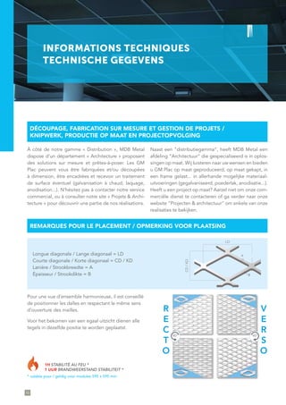 72
R
E
C
T
O
V
E
R
S
O
90° 90°
1H STABILITÉ AU FEU *
1 UUR BRANDWEERSTAND STABILITEIT *
* valable pour / geldig voor modules 595 x 595 mm
Pour une vue d’ensemble harmonieuse, il est conseillé
de positionner les dalles en respectant le même sens
d’ouverture des mailles.
Voor het bekomen van een egaal uitzicht dienen alle
tegels in dezelfde positie te worden geplaatst.
INFORMATIONS TECHNIQUES
TECHNISCHE GEGEVENS
À côté de notre gamme « Distribution », MDB Metal
dispose d’un département « Architecture » proposant
des solutions sur mesure et prêtes-à-poser. Les GM
Plac peuvent vous être fabriquées et/ou découpées
à dimension, être encadrées et recevoir un traitement
de surface éventuel (galvanisation à chaud, laquage,
anodisation...). N’hésitez pas à contacter notre service
commercial, ou à consulter notre site « Projets & Archi-
tecture » pour découvrir une partie de nos réalisations.
Naast een “distributiegamma”, heeft MDB Metal een
afdeling ”Architectuur“ die gespecialiseerd is in oplos-
singen op maat. Wij luisteren naar uw wensen en bieden
u GM Plac op maat geproduceerd, op maat gekapt, in
een frame gelast... in allerhande mogelijke materiaal-
uitvoeringen (gegalvaniseerd, poederlak, anodisatie...).
Heeft u een project op maat? Aarzel niet om onze com-
merciële dienst te contacteren of ga verder naar onze
website ”Projecten & architectuur“ om enkele van onze
realisaties te bekijken.
DÉCOUPAGE, FABRICATION SUR MESURE ET GESTION DE PROJETS /
KNIPWERK, PRODUCTIE OP MAAT EN PROJECTOPVOLGING
REMARQUES POUR LE PLACEMENT / OPMERKING VOOR PLAATSING
CD/KD
LD
A
B
Longue diagonale / Lange diagonaal = LD
Courte diagonale / Korte diagonaal = CD / KD
Lanière / Strookbreedte = A
Épaisseur / Strookdikte = B
 