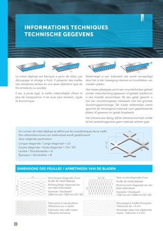 INFORMATIONS TECHNIQUES
TECHNISCHE GEGEVENS
CD/KD
LD
A
B
Le métal déployé est fabriqué à partir de tôles, par
découpage et étirage à froid. Il présente des mailles
très résistantes étirées en une seule opération (pas de
fils entrelacés ou soudés).
Il est, à poids égal, le treillis indémaillable offrant le
plus de transparence. Il est aussi plus résistant, rigide
et économique.
Strekmetaal is een traliewerk dat wordt vervaardigd
door het in één beweging inkerven en koudrekken van
metalen platen.
Het mazen-plaatgaas vormt een ononderbroken geheel
zonder ineenvlechting (geweven of gelaste draden) en
is dus moeilijk vervormbaar. Bij een gelijk gewicht is
het een onontknoopbaar traliewerk met het grootste
doorlatingspercentage. Dit maakt strekmetaal uiterst
geschikt als vervangend materiaal voor geperforeerde
platen of geweven en gelast draadwerk.
Het is tevens zeer stevig, stijf en uiterst economisch omdat
bij het verwerkingsproces geen materiaal verloren gaat.
Sens longue diagonale d’une
feuille de métal déployé
Richting lange diagonaal van
een blad strekmetaal
Exemple / Voorbeeld :
2500 mm LD x 1250 mm CD / KD
Sens courte diagonale d’une
feuille de métal déployé
Richting korte diagonaal van een
blad strekmetaal
Exemple / Voorbeeld :
1250 mm LD x 2500 mm CD / KD
Fabrication à nœuds pleins
Tolérances voir ci-après
Fabricatie met volle mazen
Tolerantie zie hierna
Découpage à mailles tronquées
Tolérances de ± 4 mm
Versneden plaat met afgeknotte
mazen. Tolerantie ± 4 mm
Un numéro de métal déployé se définit par les caractéristiques de sa maille :
Een referentienummer van strekmetaal wordt gedefinieerd
door volgende parameters:
Longue diagonale / Lange diagonaal = LD
Courte diagonale / Korte diagonaal = CD / KD
Lanière / Strookbreedte = A
Épaisseur / Strookdikte = B
DIMENSIONS DES FEUILLES / AFMETINGEN VAN DE BLADEN
CD/KD
LD
LD
CD / KD
8
 