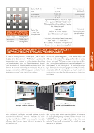 Calcul du % de
vide
C2
x 100
_______
U1
x U2
Berekening van
doorlaat %
Nombre de
trous par m2
1 000 000
_______
U1
x U2
Aantaal gaten
per m2
Calcul du
poids d’une
tôle perforée
Largeur/Breedte (mm) x Longueur/Lengte
(mm) x Épaisseur/Dikte (mm) x Densité/
Materiaaldichtheid (voir tableau ci-après/
Zie volgende tabel)
_______
1 000 000
= Poids de la tôle pleine/
Gewicht van een volle plaat
Poids de la tôle pleine/Gewicht van een
volle plaat x (1 - % de vide /
doorlaat %) = Poids de la tôle perforée/
Gewicht van een geperforeerde plaat
Gewichts-
berekening van
geperforeerde
platen
C U2
U1
DENSITÉ DES MÉTAUX /
MATERIAALDICHTHEID
Acier / Staal 7,92 kg/dm³
Aluminium 2,70 kg/dm³
Inox / RVS 7,92 kg/dm³
85
À côté de notre gamme « Distribution », MDB Metal
dispose d’un département « Architecture » proposant
des solutions sur mesure et prêtes-à-poser. Les tôles
perforées peuvent vous être fabriquées et/ou décou-
pées à dimension, être encadrées et recevoir un trai-
tement de surface éventuel (galvanisation à chaud, la-
quage, anodisation...). N’hésitez pas à contacter notre
service commercial pour plus d’informations.
Naast een distributiegamma, heeft MDB Metal een
afdeling ”architectuur“ die gespecialiseerd is in oplos-
singen op maat. Wij luisteren naar uw wensen en bie-
den u geperforeerde platen op maat geproduceerd, op
maat gekapt, in een frame gelast... in allerhande moge-
lijke materiaaluitvoeringen (gegalvaniseerd, poederlak,
anodisatie...). Heeft u een project op maat? Aarzel niet
om onze commerciële dienst te contacteren voor meer
informatie.
DÉCOUPAGE, FABRICATION SUR MESURE ET GESTION DE PROJETS /
KNIPWERK, PRODUCTIE OP MAAT EN PROJECTOPVOLGING
Vous désirez en savoir plus sur notre gamme architec-
ture et nos solutions sur mesure ? N’hésitez pas à de-
mander notre farde « ARCHI », ou consultez notre site
« Projets & architecture » pour découvrir une partie de
nos réalisations.
Wilt u graag meer weten over ons gamma architectuur
en onze oplossingen op maat? Aarzel dan niet om onze
”ARCHI“ farde aan te vragen of ga verder naar onze
website ”Projecten & architectuur” om enkele van onze
realisaties te bekijken.
TÔLESPERFORÉES∞
GEPERFOREERDEPLATEN
 