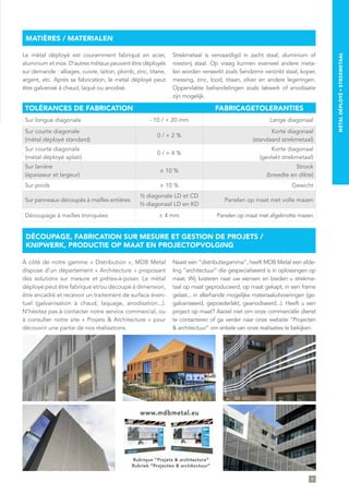 TOLÉRANCES DE FABRICATION FABRICAGETOLERANTIES
Sur longue diagonale - 10 / + 20 mm Lange diagonaal
Sur courte diagonale
(métal déployé standard)
0 / + 2 %
Korte diagonaal
(standaard strekmetaal)
Sur courte diagonale
(métal déployé aplati)
0 / + 4 %
Korte diagonaal
(gevlakt strekmetaal)
Sur lanière
(épaisseur et largeur)
± 10 %
Strook
(breedte en dikte)
Sur poids ± 10 % Gewicht
Sur panneaux découpés à mailles entières
½ diagonale LD et CD
½ diagonaal LD en KD
Panelen op maat met volle mazen
Découpage à mailles tronquées ± 4 mm Panelen op maat met afgeknotte mazen
Le métal déployé est couramment fabriqué en acier,
aluminium et inox. D’autres métaux peuvent être déployés
sur demande : alliages, cuivre, laiton, plomb, zinc, titane,
argent, etc. Après sa fabrication, le métal déployé peut
être galvanisé à chaud, laqué ou anodisé.
Strekmetaal is vervaardigd in zacht staal, aluminium of
roestvrij staal. Op vraag kunnen evenwel andere meta-
len worden verwerkt zoals Sendzimir verzinkt staal, koper,
messing, zinc, lood, titaan, zilver en andere legeringen.
Oppervlakte behandelingen zoals lakwerk of anodisatie
zijn mogelijk.
À côté de notre gamme « Distribution », MDB Metal
dispose d’un département « Architecture » proposant
des solutions sur mesure et prêtes-à-poser. Le métal
déployé peut être fabriqué et/ou découpé à dimension,
être encadré et recevoir un traitement de surface éven-
tuel (galvanisation à chaud, laquage, anodisation...).
N’hésitez pas à contacter notre service commercial, ou
à consulter notre site « Projets & Architecture » pour
découvrir une partie de nos réalisations.
Naast een ”distributiegamma“, heeft MDB Metal een afde-
ling ”architectuur“ die gespecialiseerd is in oplossingen op
maat. Wij luisteren naar uw wensen en bieden u strekme-
taal op maat geproduceerd, op maat gekapt, in een frame
gelast... in allerhande mogelijke materiaaluitvoeringen (ge-
galvaniseerd, gepoederlakt, geanodiseerd...). Heeft u een
project op maat? Aarzel niet om onze commerciële dienst
te contacteren of ga verder naar onze website “Projecten
& architectuur” om enkele van onze realisaties te bekijken.
MATIÈRES / MATERIALEN
DÉCOUPAGE, FABRICATION SUR MESURE ET GESTION DE PROJETS /
KNIPWERK, PRODUCTIE OP MAAT EN PROJECTOPVOLGING
9
MÉTALDÉPLOYÉ∞STREKMETAAL
 