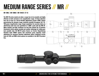 // Engineered for extreme performance //12
MR-10mil | mr-10moa | mr-10h425 |st-10
The MR-10 series stands out when a scope has to be versatile and highly
effective at both extremes of its magnification range. A 37mm objective
lens sits in front of a Turret Parallax Adjustment Locater (TPAL) system
guaranteeing the sharpest image resolution possible throughout the 1.8-
10X power magnification range. Target acquisition for accurate shots are
effortlessly made from near pointblank to 1,000+ yards with the MR-10.
When weather and light conditions are less than optimal the 12-position
illuminated reticle system provides yet another advantage for taking your
best possible shot. All MR-10 optics feature an Erector Repositioning
Elevation Knob (EREK) system that maximizes gross elevation travel
adjustment for maximum elevation adjustment where traditional turrets
leave off. MIL and MOA reticle options are available in the MR-10 product
line.
Medium Range Series // MR //
 