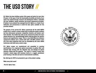 // Engineered for extreme performance //2
The USO story //
U.S. Optics has been building custom rifle scopes and optics for more than
23 years. In this span of time the functionality, durability and clarity of our
optics has evolved through research and development efforts, invaluable
end user feedback, design innovation and proven engineering principles.
A family of core products has emerged from U.S. Optics as a result of our
dedication and perseverance to build the best optics available for the
precision shooter.
The genesis of the current U.S. Optics commercial off the shelf (COTS)
product line is rooted in custom scopes built to satisfy the needs of military
and law enforcement personnel, competitive shooters and hunters over
three decades. The models that make up the commercial product line were
chosen because of an overwhelmingly similar ordering pattern for specific
features and magnification ranges. There is very little difference between
commercial products and a custom built optic. All COTS products come
off of the same production lines and are assembled by the same skilled
technicians who build every custom scope.
U.S. Optics scopes are manufactured and assembled to exacting
specifications of an engineered optical prescription to gather, filter and
transmit light starting with the objective lens and through all optical
elements ending with the eyepiece. The result is a family of optics that
transmit a sharp image with maximum clarity in a rugged, punishment
proof housing in the best and worst of environmental conditions.
Our offerings for 2014 are presented to you in this product catalog.
Make every shot count!
-The U.S. Optics Team
 