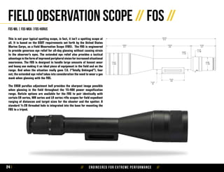 // Engineered for extreme performance //24
This is not your typical spotting scope, in fact, it isn’t a spotting scope at
all. It is based on the SSOT requirements set forth by the United States
Marine Corps, as a Field Observation Scope (FOS). The FOS is engineered
to provide generous eye relief for all-day glassing without causing strain
to the observer’s eyes. The extended eye relief also provides a tactical
advantage in the form of improved peripheral vision for increased situational
awareness. The FOS is designed to handle large amounts of honest wear
and heavy use making it an ideal piece of equipment in the field and on the
range. And when the situation really goes T.U. (“Totally Unhinged”), fear
not; the extended eye relief takes into consideration the need to wear a gas
mask when glassing with the FOS.
The ERGO parallax adjustment bell provides the sharpest image possible
when glassing in the field throughout the 15-40X power magnification
range. Reticle options are available for the FOS to pair identically with
certain ER series, MR series and LR series rifle scopes for field expedient
ranging of distances and target sizes for the shooter and the spotter. A
standard ¼-20 threaded hole is integrated into the base for mounting the
FOS to a tripod.
Field Observation Scope // FOS //
fos-mil | fos-moa |fos-horus
1.44
 