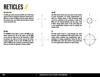 // Engineered for extreme performance //26
Reticles //
This MIL based reticle uses the proven circle method
of quick acquisition, for lower magnifications, as
well as a ranging reticle. ½ MIL increments make
up all four quadrants of the crosshair, a total of 10
MIL’s for the bottom/right/left and the upper with
6 MIL’s. Heavy duplex posts to the outer edge aid
in low magnification aiming as well as keeping the
weapon level.
The MDMOA reticle offers a total of 40 MOA on the
lower vertical axis, 20 on the upper, and 30 MOA
on the left and right axis of the horizontal. 1 MOA
increments are used on all four axis for the finest
ranging possible. A dot on each 10 MOA mark, the
center 4 MOA of the crosshair, and the heavy duplex
lines are lit with the optional lit reticle module.
This MIL based reticle is a well thought out, multi
function, multi magnification MIL based reticle. This
reticle offers excellent low magnification with a
multitude of ranging capabilities. Using the 40.5 X
39.5 MOA outer circle, this reticle is very easily used
in a low magnification situation for quick aiming.
c2
JNG milMIL scale gap
md moa
The MIL gap reticle features full MIL and ½ MIL hash
marks as well as numbered reference marks every 2
MIL’s for a total of 9 MIL’s from the center down on
the vertical axis, and 4 MIL’s left and right of center
on the horizontal axis.
 