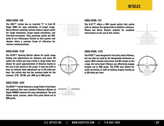 U.S. Optics Inc. // www.usoptics.com // 714.582.1956 27
Reticles
The H36™ reticle has an inverted “L” in Inch Of
Angle (IOA) for easy calculation of target range.
Horus Vision’s spotting reticles feature square grids
for range estimation, target speed calculation, and
2nd-shot-correction. They precisely match the MIL
grids of our riflescopes reticles so that spotter and
shooter share a common frame of reference for
concise communications.
horus vision - h36
The H-37™ offers a MIL based reticle that works
with or without the optional Horus Ballistic software.
Please see Horus Vision’s website for complete
instructions on the use of this reticle.
The H102™ was designed for the entry-level rifleman,
but can also be used by the designated marksman or
sniper. With minimal instruction and 60 rounds on the
range, the entry-level rifleman can effectively engage
targets out to 500 yards. The H102 also allows for
wind correction as well as leading targets moving up
to 60 miles per hour.
The H130™ Hunting Reticle allows for quick range
finding and adjustments for distance and wind. All
within the reticle you have a built in range finder that
allows for quick approximation of distance based on
the size of the animal in the scope. It also has built in
lines to indicate wind adjustment up to 20 miles per
hour. The reticle also has the common holds for the
common .270, .30-06, and .308 up to 500 yards.
TheH425™reticlefeaturesarangefinderinthelower
left quadrant that uses standard Shooters Minute of
Angle (SMOA) measure for easy calculations. The grid
allows quick, precise, shots from point blank out to
800 yards.
horus vision - h102
horus vision - h37
horus vision - h130
horus vision - h425
 