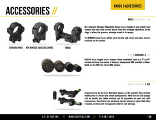 U.S. Optics Inc. // www.usoptics.com // 714.582.1956 29
Knobs & Accessories
Accessories //
rings | sunshades | acd
Standard rings NON WINDAGE ADJUSTABLE RINGS umqds
Our standard Windage Adjustable Rings secure tightly to any picatiny rail
system with two side screws which allow for windage adjustment in the
rings to allow the greatest windage travel in the scope.
The UMQDS mount is one of the most durable and robust one piece mounts
available on the market.
rings | sunshades | acd
Built to be as rugged as our scopes; these sunshades come in a 2” and 4”
variant and have the option of having a honeycomb ARD installed in them.
Build for the MR, LR, ER and FOS scopes.
rings | sunshades | acd
Engineered to be the best Anti-Cant device on the market; these bubble
levels come in a feixed and swivel configuration. With two rail side clamps
and no middle bar, these deviced can fit anywhere on your rail with
convenience. They feature an aluminum knurled screw-on cover that when
removed, screws onto the opposite side for safe storage.
 